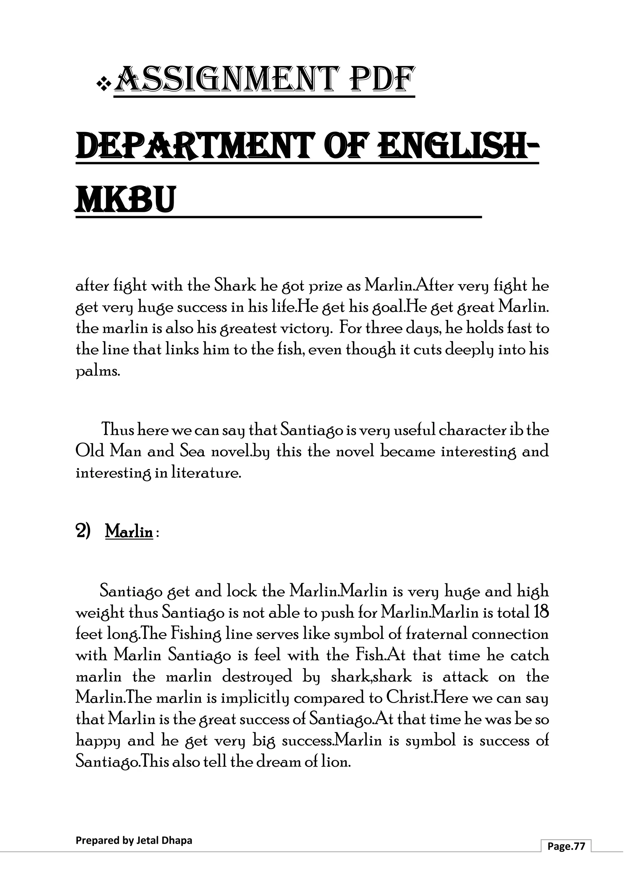 ❖Assignment PDF
Department of English-
MKBU
Prepared by Jetal Dhapa
Page.77
after fight with the Shark he got prize as Marlin.After very fight he
get very huge success in his life.He get his goal.He get great Marlin.
the marlin is also his greatest victory. For three days, he holds fast to
the line that links him to the fish, even though it cuts deeply into his
palms.
ThusherewecansaythatSantiagoisveryusefulcharacteribthe
Old Man and Sea novel.by this the novel became interesting and
interesting in literature.
2) Marlin :
Santiago get and lock the Marlin.Marlin is very huge and high
weight thus Santiago is not able to push for Marlin.Marlin is total 18
feet long.The Fishing line serves like symbol of fraternal connection
with Marlin Santiago is feel with the Fish.At that time he catch
marlin the marlin destroyed by shark,shark is attack on the
Marlin.The marlin is implicitly compared to Christ.Here we can say
that Marlin is the great success of Santiago.At that time he was be so
happy and he get very big success.Marlin is symbol is success of
Santiago.This also tell the dream of lion.
 