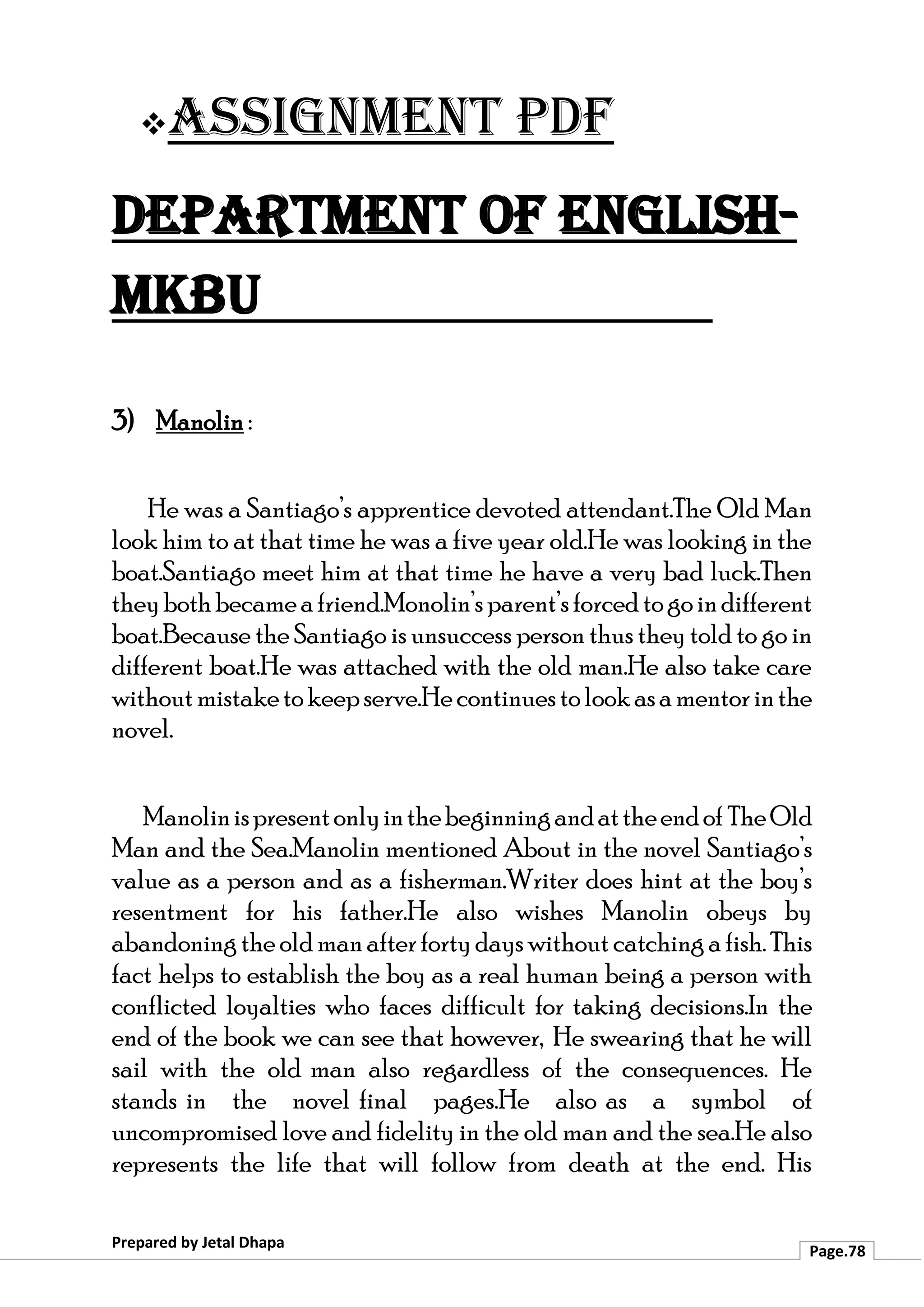❖Assignment PDF
Department of English-
MKBU
Prepared by Jetal Dhapa
Page.78
3) Manolin :
He was a Santiago’s apprentice devoted attendant.The Old Man
look him to at that time he was a five year old.He was looking in the
boat.Santiago meet him at that time he have a very bad luck.Then
theybothbecameafriend.Monolin’sparent’sforcedtogoindifferent
boat.Because the Santiago is unsuccess person thus they told to go in
different boat.He was attached with the old man.He also take care
withoutmistaketokeepserve.Hecontinuestolookasamentorinthe
novel.
Manolinispresentonlyinthebeginningandattheendof TheOld
Man and the Sea.Manolin mentioned About in the novel Santiago’s
value as a person and as a fisherman.Writer does hint at the boy’s
resentment for his father.He also wishes Manolin obeys by
abandoningtheoldmanafterfortydayswithoutcatchingafish.This
fact helps to establish the boy as a real human being a person with
conflicted loyalties who faces difficult for taking decisions.In the
end of the book we can see that however, He swearing that he will
sail with the old man also regardless of the consequences. He
stands in the novel final pages.He also as a symbol of
uncompromised love and fidelity in the old man and the sea.He also
represents the life that will follow from death at the end. His
 