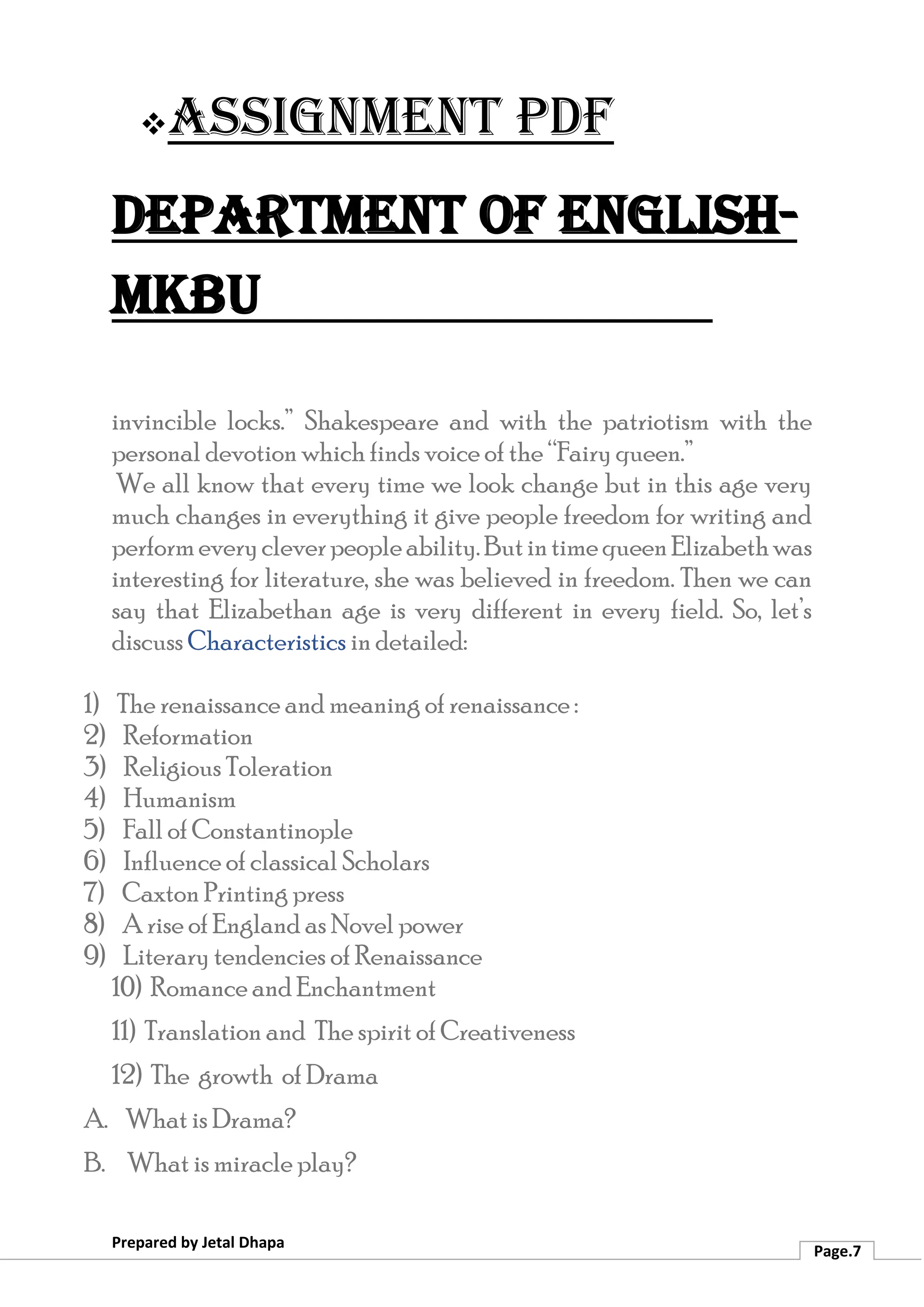 ❖Assignment PDF
Department of English-
MKBU
Prepared by Jetal Dhapa
Page.7
invincible locks.” Shakespeare and with the patriotism with the
personal devotion which finds voice of the “Fairy queen.”
We all know that every time we look change but in this age very
much changes in everything it give people freedom for writing and
performeverycleverpeopleability.ButintimequeenElizabethwas
interesting for literature, she was believed in freedom. Then we can
say that Elizabethan age is very different in every field. So, let’s
discuss Characteristics in detailed:
1) The renaissance and meaning of renaissance :
2) Reformation
3) Religious Toleration
4) Humanism
5) Fall of Constantinople
6) Influence of classical Scholars
7) Caxton Printing press
8) A rise of England as Novel power
9) Literary tendencies of Renaissance
10) Romance and Enchantment
11) Translation and The spirit of Creativeness
12) The growth of Drama
A. What is Drama?
B. What is miracle play?
 