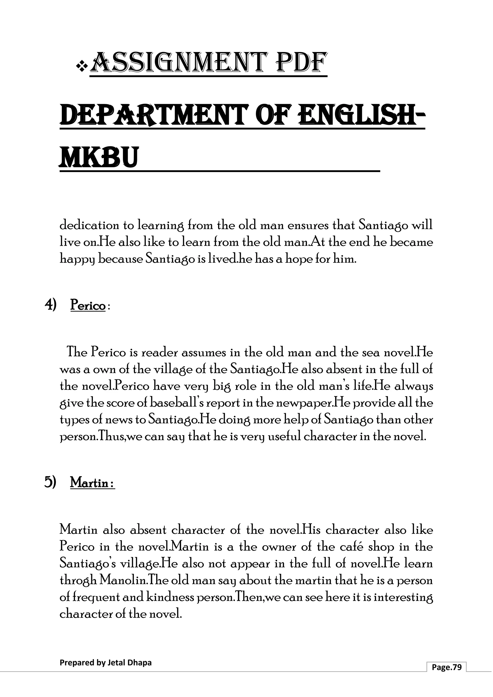 ❖Assignment PDF
Department of English-
MKBU
Prepared by Jetal Dhapa
Page.79
dedication to learning from the old man ensures that Santiago will
live on.He also like to learn from the old man.At the end he became
happy because Santiago is lived.he has a hope for him.
4) Perico :
The Perico is reader assumes in the old man and the sea novel.He
was a own of the village of the Santiago.He also absent in the full of
the novel.Perico have very big role in the old man’s life.He always
givethescoreofbaseball’sreportinthenewpaper.Heprovideallthe
types of news to Santiago.He doing more help of Santiago than other
person.Thus,we can say that he is very useful character in the novel.
5) Martin :
Martin also absent character of the novel.His character also like
Perico in the novel.Martin is a the owner of the café shop in the
Santiago’s village.He also not appear in the full of novel.He learn
throgh Manolin.The old man say about the martin that he is a person
of frequent and kindness person.Then,we can see here it is interesting
character of the novel.
 