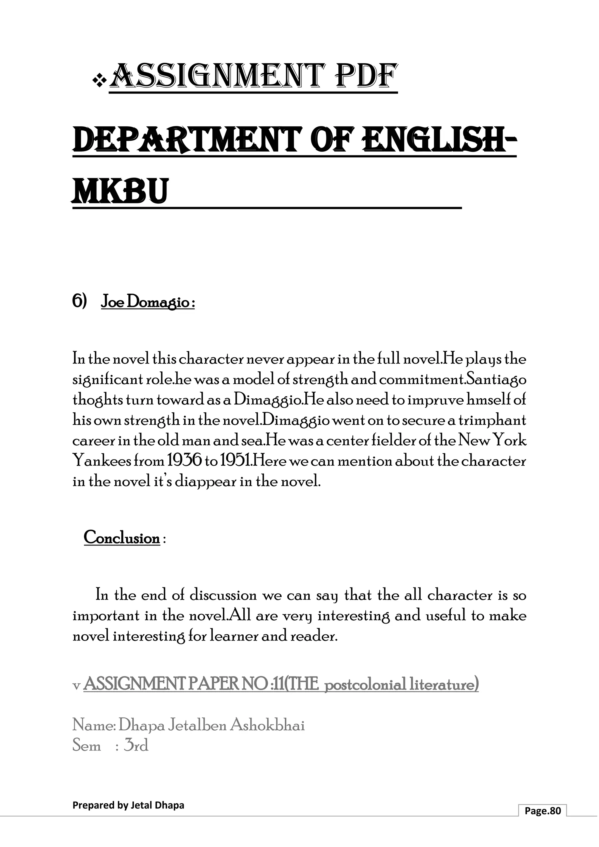 ❖Assignment PDF
Department of English-
MKBU
Prepared by Jetal Dhapa
Page.80
6) Joe Domagio :
Inthenovelthischaracterneverappearinthefullnovel.Heplaysthe
significantrole.hewasamodelofstrengthandcommitment.Santiago
thoghtsturntowardasaDimaggio.Healsoneedtoimpruvehmselfof
hisownstrengthinthenovel.Dimaggiowentontosecureatrimphant
careerintheoldmanandsea.HewasacenterfielderoftheNewYork
Yankeesfrom1936to1951.Herewecanmentionaboutthecharacter
in the novel it’s diappear in the novel.
Conclusion :
In the end of discussion we can say that the all character is so
important in the novel.All are very interesting and useful to make
novel interesting for learner and reader.
v ASSIGNMENT PAPER NO :11(THE postcolonial literature)
Name: Dhapa Jetalben Ashokbhai
Sem : 3rd
 