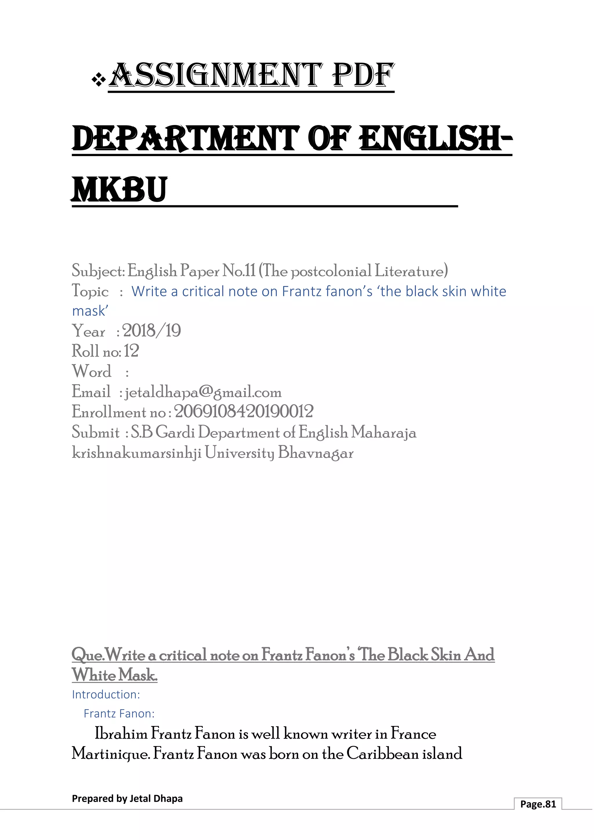 ❖Assignment PDF
Department of English-
MKBU
Prepared by Jetal Dhapa
Page.81
Subject: English Paper No.11 (The postcolonial Literature)
Topic : Write a critical note on Frantz fanon’s ‘the black skin white
mask’
Year : 2018/19
Roll no: 12
Word :
Email : jetaldhapa@gmail.com
Enrollment no : 2069108420190012
Submit : S.B Gardi Department of English Maharaja
krishnakumarsinhji University Bhavnagar
Que.Write a critical note on Frantz Fanon’s ‘The Black Skin And
White Mask.
Introduction:
Frantz Fanon:
Ibrahim Frantz Fanon is well known writer in France
Martinique. Frantz Fanon was born on the Caribbean island
 