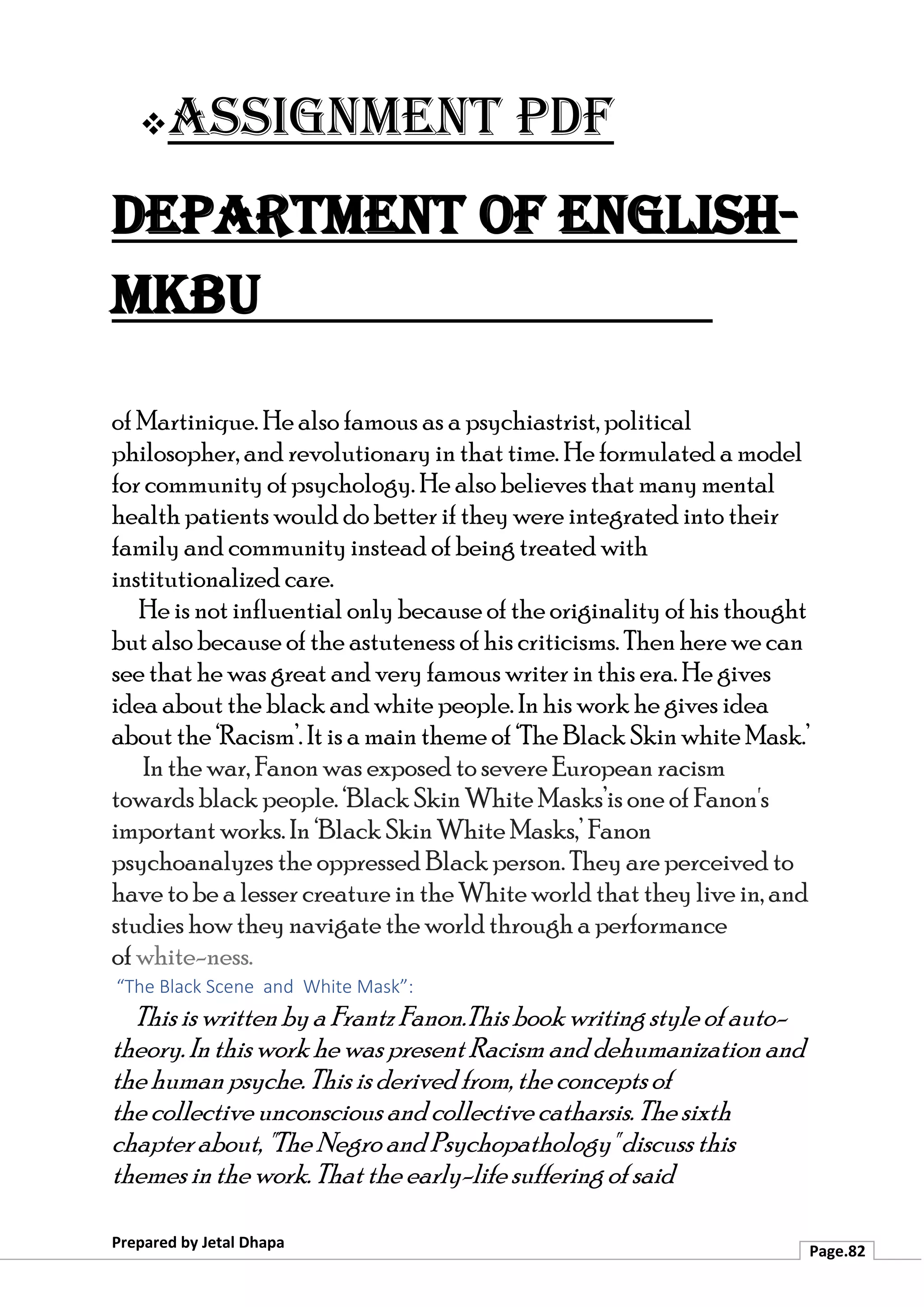 ❖Assignment PDF
Department of English-
MKBU
Prepared by Jetal Dhapa
Page.82
of Martinique. He also famous as a psychiastrist, political
philosopher, and revolutionary in that time. He formulated a model
for community of psychology. He also believes that many mental
health patients would do better if they were integrated into their
family and community instead of being treated with
institutionalized care.
He is not influential only because of the originality of his thought
but also because of the astuteness of his criticisms. Then here we can
see that he was great and very famous writer in this era. He gives
idea about the black and white people. In his work he gives idea
about the ‘Racism’. It is a main theme of ‘The Black Skin white Mask.’
In the war, Fanon was exposed to severe European racism
towards black people. ‘Black Skin White Masks’is one of Fanon's
important works. In ‘Black Skin White Masks,’ Fanon
psychoanalyzes the oppressed Black person. They are perceived to
have to be a lesser creature in the White world that they live in, and
studies how they navigate the world through a performance
of white-ness.
“The Black Scene and White Mask”:
This is written bya Frantz Fanon.This book writing style of auto-
theory. Inthis work he was present Racism and dehumanization and
the human psyche.This is derived from, the conceptsof
the collective unconscious and collective catharsis. The sixth
chapter about, "The Negro and Psychopathology" discuss this
themes inthe work. That the early-life suffering of said
 