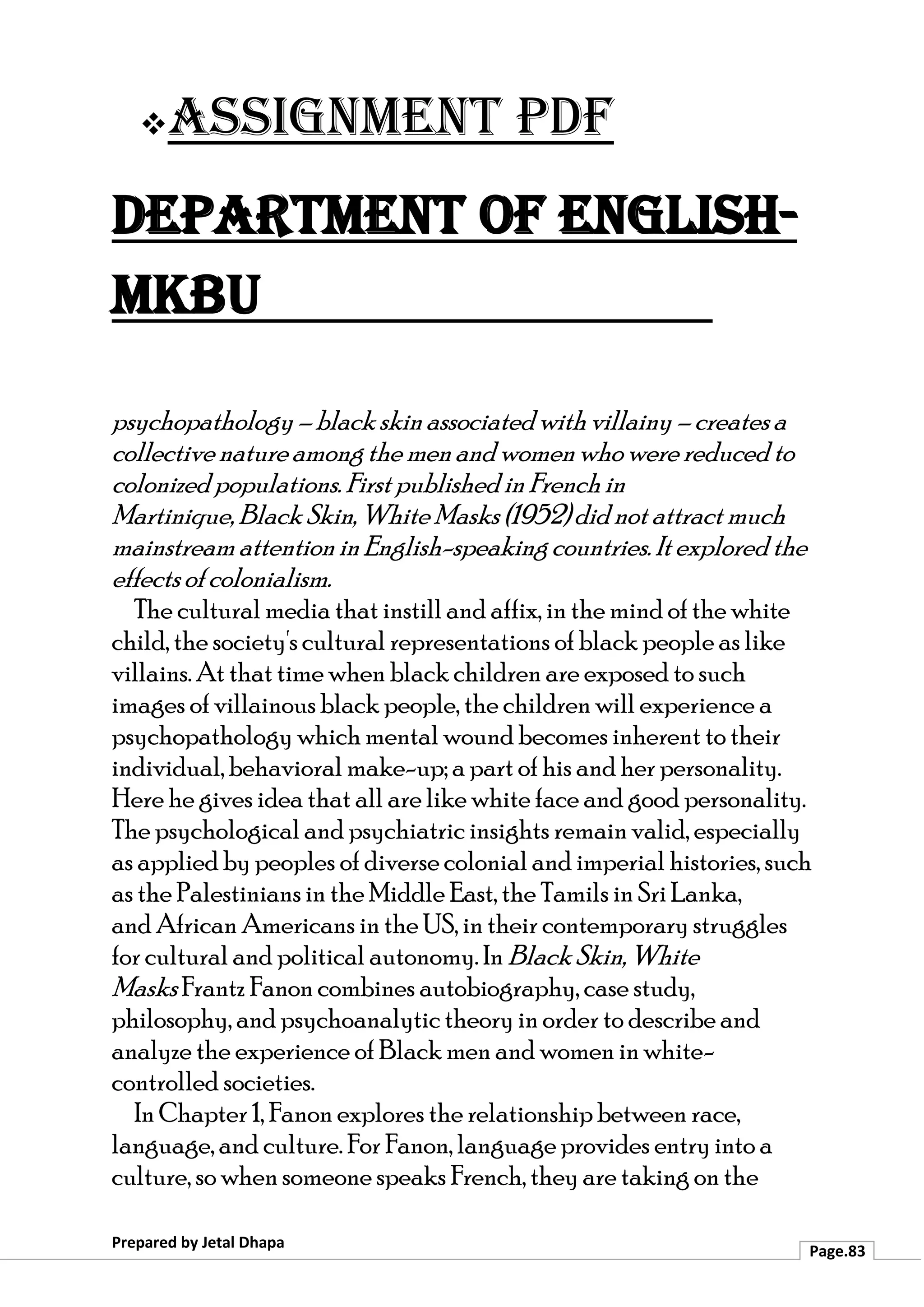 ❖Assignment PDF
Department of English-
MKBU
Prepared by Jetal Dhapa
Page.83
psychopathology – black skin associated with villainy – creates a
collective natureamong the men and women who were reduced to
colonized populations. First published inFrench in
Martinique, Black Skin, White Masks (1952) did not attract much
mainstream attention in English-speaking countries. It explored the
effectsof colonialism.
The cultural media that instill and affix, in the mind of the white
child, the society's cultural representations of black people as like
villains. At that time when black children are exposed to such
images of villainous black people, the children will experience a
psychopathology which mental wound becomes inherent to their
individual, behavioral make-up; a part of his and her personality.
Here he gives idea that all are like white face and good personality.
The psychological and psychiatric insights remain valid, especially
as applied by peoples of diverse colonial and imperial histories, such
as the Palestinians in the Middle East, the Tamils in Sri Lanka,
and African Americans in the US, in their contemporary struggles
for cultural and political autonomy. In Black Skin,White
Masks Frantz Fanon combines autobiography, case study,
philosophy, and psychoanalytic theory in order to describe and
analyze the experience of Black men and women in white-
controlled societies.
In Chapter 1, Fanon explores the relationship between race,
language, and culture. For Fanon, language provides entry into a
culture, so when someone speaks French, they are taking on the
 