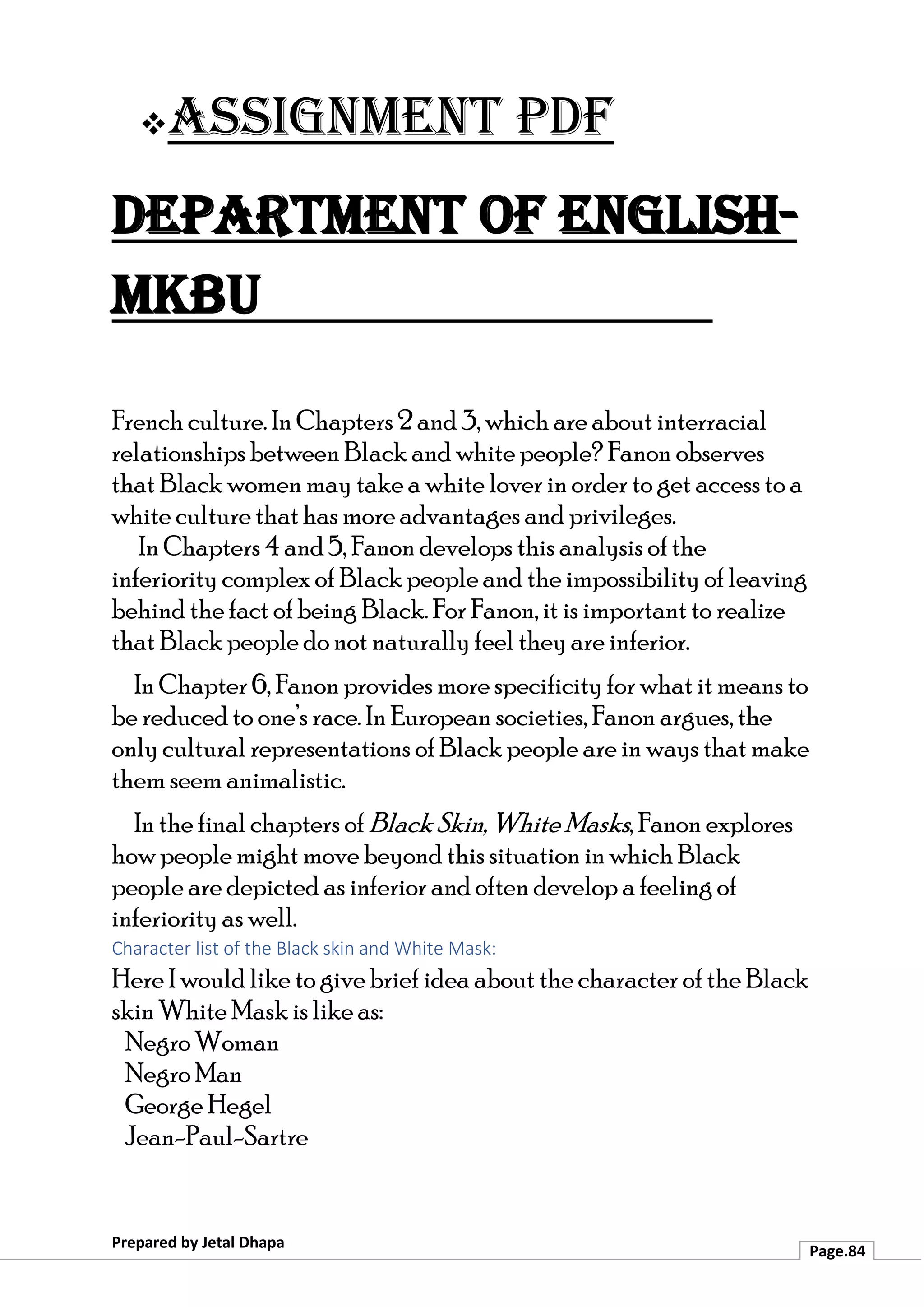 ❖Assignment PDF
Department of English-
MKBU
Prepared by Jetal Dhapa
Page.84
French culture. In Chapters 2 and 3, which are about interracial
relationships between Black and white people? Fanon observes
that Black women may take a white lover in order to get access to a
white culture that has more advantages and privileges.
In Chapters 4 and 5, Fanon develops this analysis of the
inferiority complex of Black people and the impossibility of leaving
behind the fact of being Black. For Fanon, it is important to realize
that Black people do not naturally feel they are inferior.
In Chapter 6, Fanon provides more specificity for what it means to
be reduced to one’s race. In European societies, Fanon argues, the
only cultural representations of Black people are in ways that make
them seem animalistic.
In the final chapters of Black Skin, White Masks, Fanon explores
how people might move beyond this situation in which Black
people are depicted as inferior and often develop a feeling of
inferiority as well.
Character list of the Black skin and White Mask:
Here I would like to give brief idea about the character of the Black
skin White Mask is like as:
Negro Woman
Negro Man
George Hegel
Jean-Paul-Sartre
 