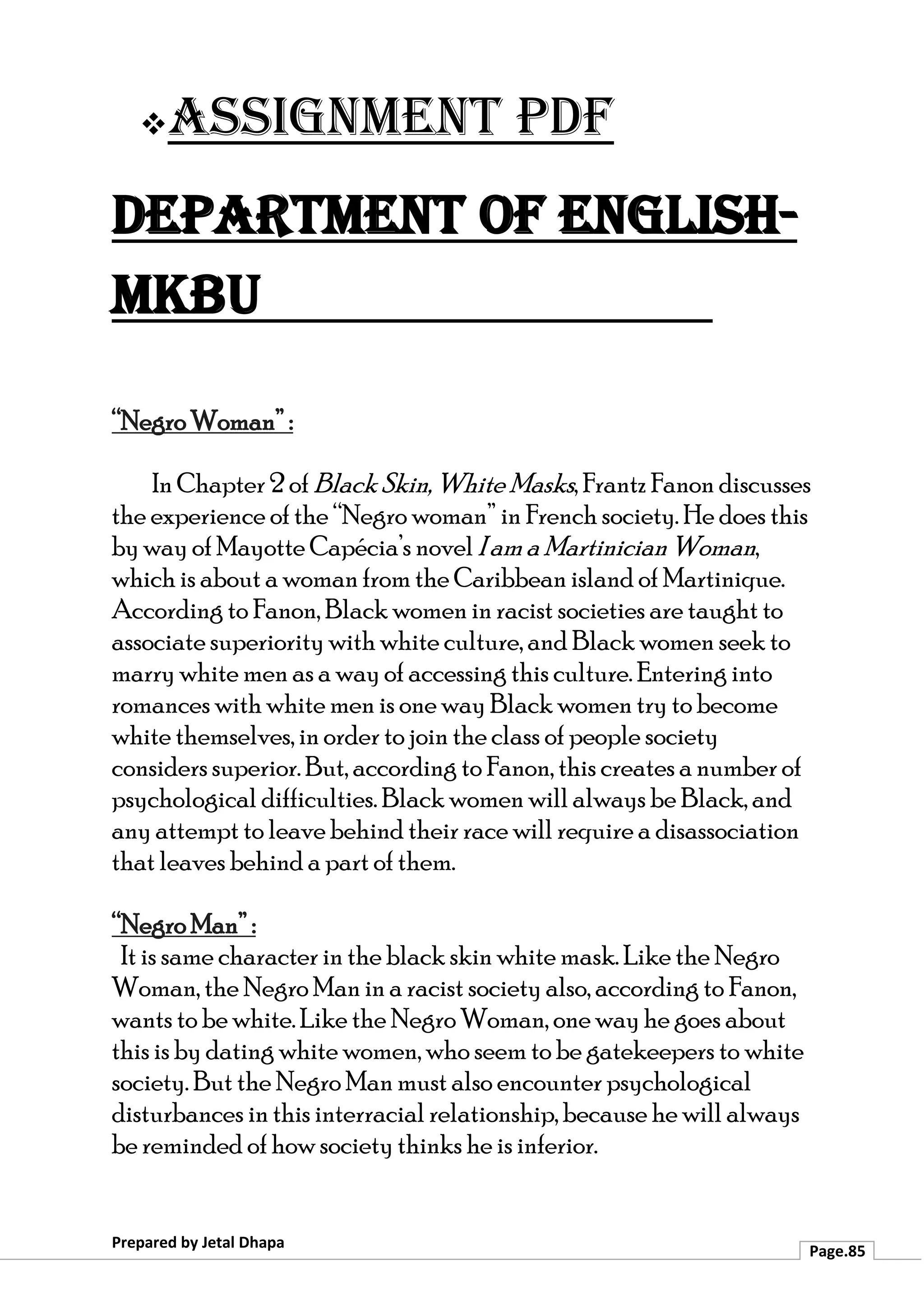 ❖Assignment PDF
Department of English-
MKBU
Prepared by Jetal Dhapa
Page.85
“Negro Woman” :
In Chapter 2 of Black Skin, White Masks, Frantz Fanon discusses
the experience of the “Negro woman” in French society. He does this
by way of Mayotte Capécia’s novel I am a Martinician Woman,
which is about a woman from the Caribbean island of Martinique.
According to Fanon, Black women in racist societies are taught to
associate superiority with white culture, and Black women seek to
marry white men as a way of accessing this culture. Entering into
romances with white men is one way Black women try to become
white themselves, in order to join the class of people society
considers superior. But, according to Fanon, this creates a number of
psychological difficulties. Black women will always be Black, and
any attempt to leave behind their race will require a disassociation
that leaves behind a part of them.
“Negro Man” :
It is same character in the black skin white mask. Like the Negro
Woman, the Negro Man in a racist society also, according to Fanon,
wants to be white. Like the Negro Woman, one way he goes about
this is by dating white women, who seem to be gatekeepers to white
society. But the Negro Man must also encounter psychological
disturbances in this interracial relationship, because he will always
be reminded of how society thinks he is inferior.
 
