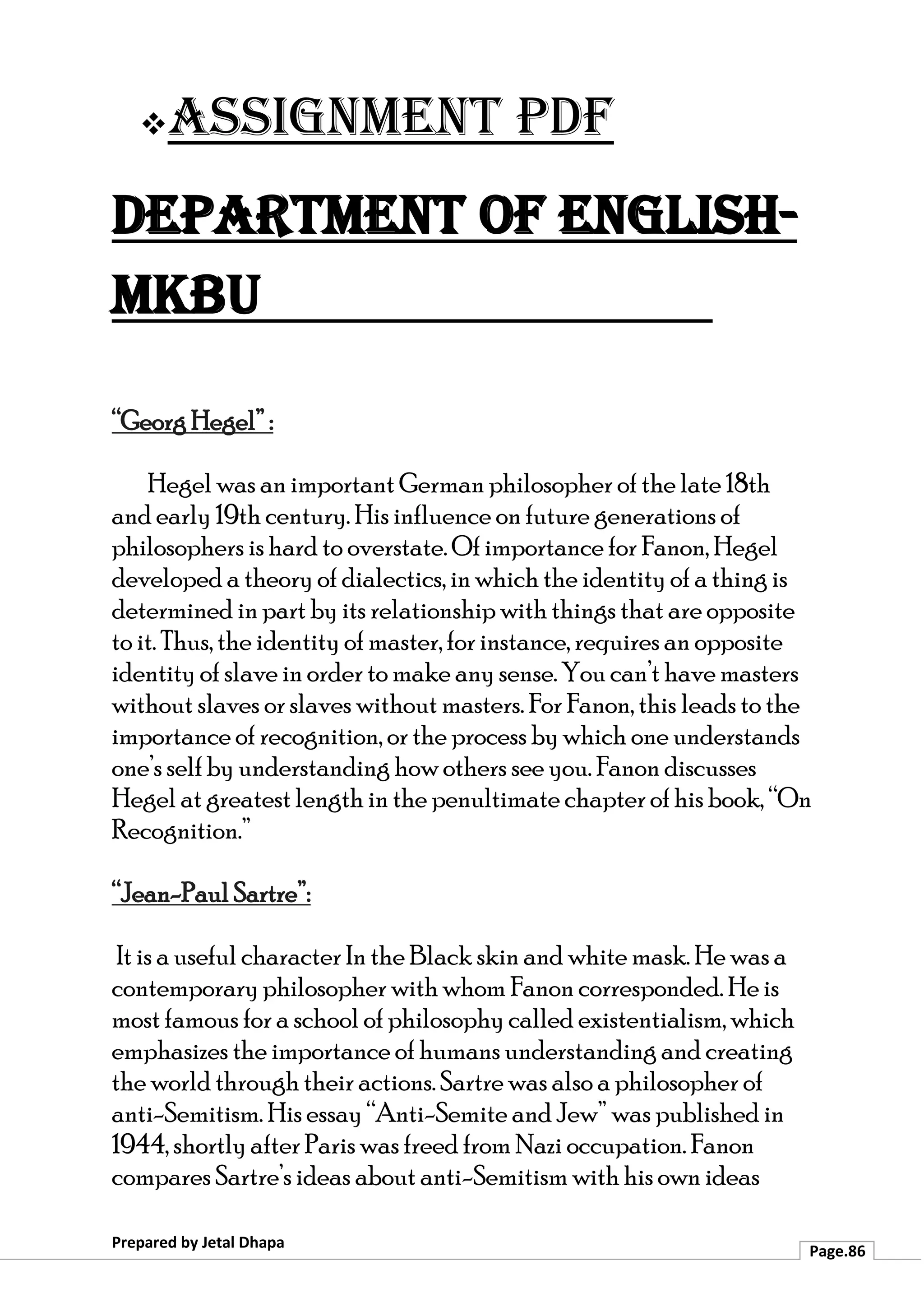 ❖Assignment PDF
Department of English-
MKBU
Prepared by Jetal Dhapa
Page.86
“Georg Hegel” :
Hegel was an important German philosopher of the late 18th
and early 19th century. His influence on future generations of
philosophers is hard to overstate. Of importance for Fanon, Hegel
developed a theory of dialectics, in which the identity of a thing is
determined in part by its relationship with things that are opposite
to it. Thus, the identity of master, for instance, requires an opposite
identity of slave in order to make any sense. You can’t have masters
without slaves or slaves without masters. For Fanon, this leads to the
importance of recognition, or the process by which one understands
one’s self by understanding how others see you. Fanon discusses
Hegel at greatest length in the penultimate chapter of his book, “On
Recognition.”
“Jean-Paul Sartre”:
It is a useful character In the Black skin and white mask. He was a
contemporary philosopher with whom Fanon corresponded. He is
most famous for a school of philosophy called existentialism, which
emphasizes the importance of humans understanding and creating
the world through their actions. Sartre was also a philosopher of
anti-Semitism. His essay “Anti-Semite and Jew” was published in
1944, shortly after Paris was freed from Nazi occupation. Fanon
compares Sartre’s ideas about anti-Semitism with his own ideas
 