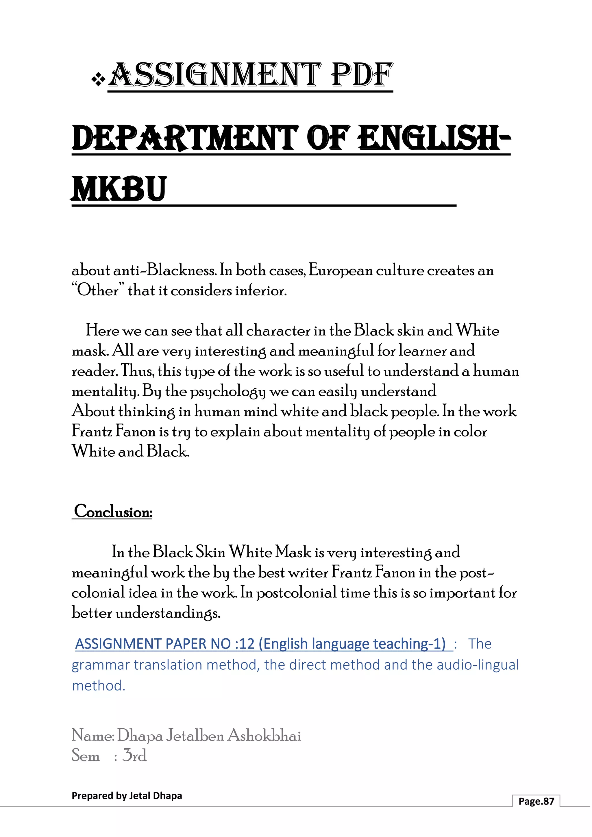 ❖Assignment PDF
Department of English-
MKBU
Prepared by Jetal Dhapa
Page.87
about anti-Blackness. In both cases, European culture creates an
“Other” that it considers inferior.
Here we can see that all character in the Black skin and White
mask. All are very interesting and meaningful for learner and
reader. Thus, this type of the work is so useful to understand a human
mentality. By the psychology we can easily understand
About thinking in human mind white and black people. In the work
Frantz Fanon is try to explain about mentality of people in color
White and Black.
Conclusion:
In the Black Skin White Mask is very interesting and
meaningful work the by the best writer Frantz Fanon in the post-
colonial idea in the work. In postcolonial time this is so important for
better understandings.
ASSIGNMENT PAPER NO :12 (English language teaching-1) : The
grammar translation method, the direct method and the audio-lingual
method.
Name: Dhapa Jetalben Ashokbhai
Sem : 3rd
 