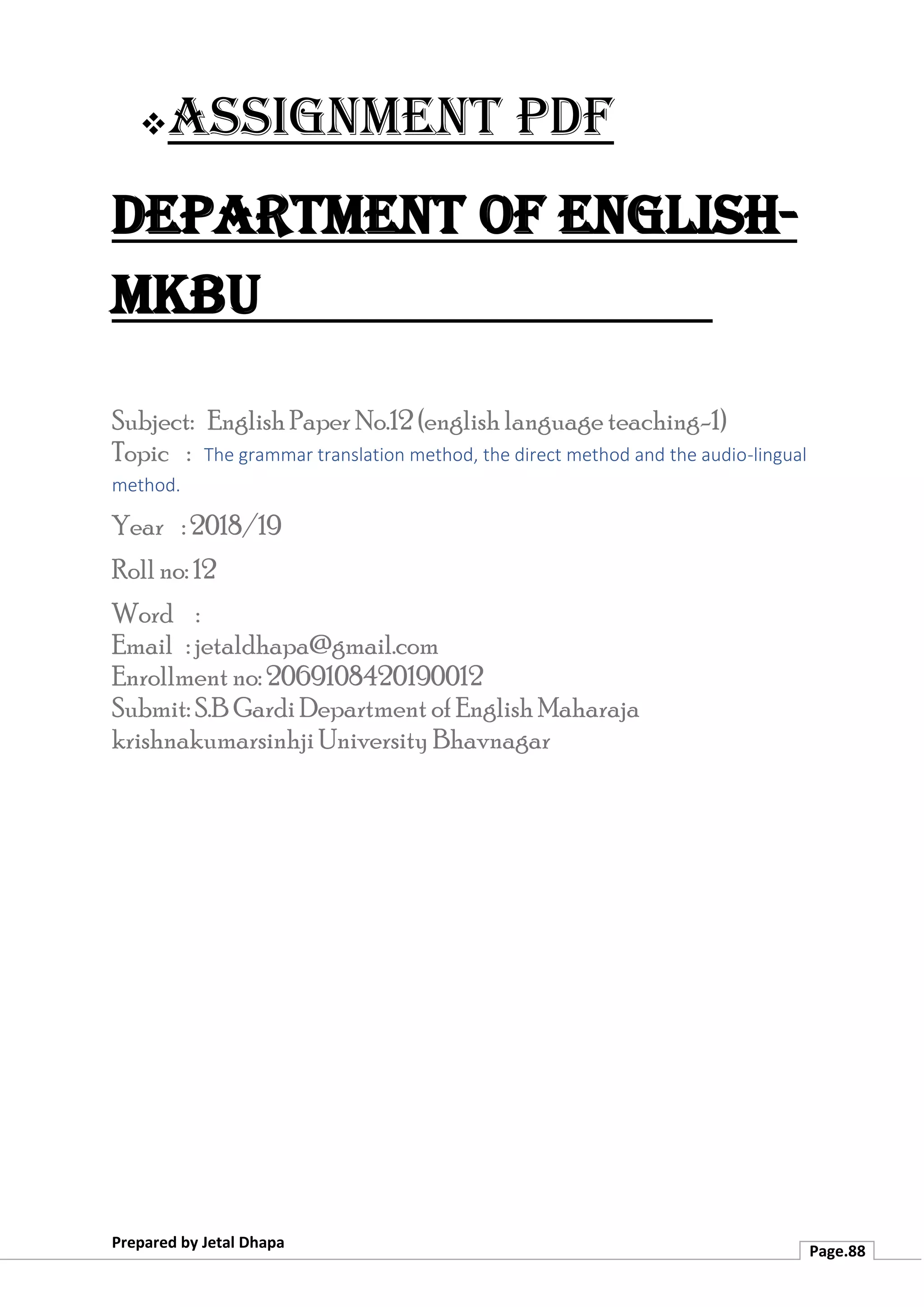 ❖Assignment PDF
Department of English-
MKBU
Prepared by Jetal Dhapa
Page.88
Subject: English Paper No.12 (english language teaching-1)
Topic : The grammar translation method, the direct method and the audio-lingual
method.
Year : 2018/19
Roll no: 12
Word :
Email : jetaldhapa@gmail.com
Enrollment no: 2069108420190012
Submit: S.B Gardi Department of English Maharaja
krishnakumarsinhji University Bhavnagar
 
