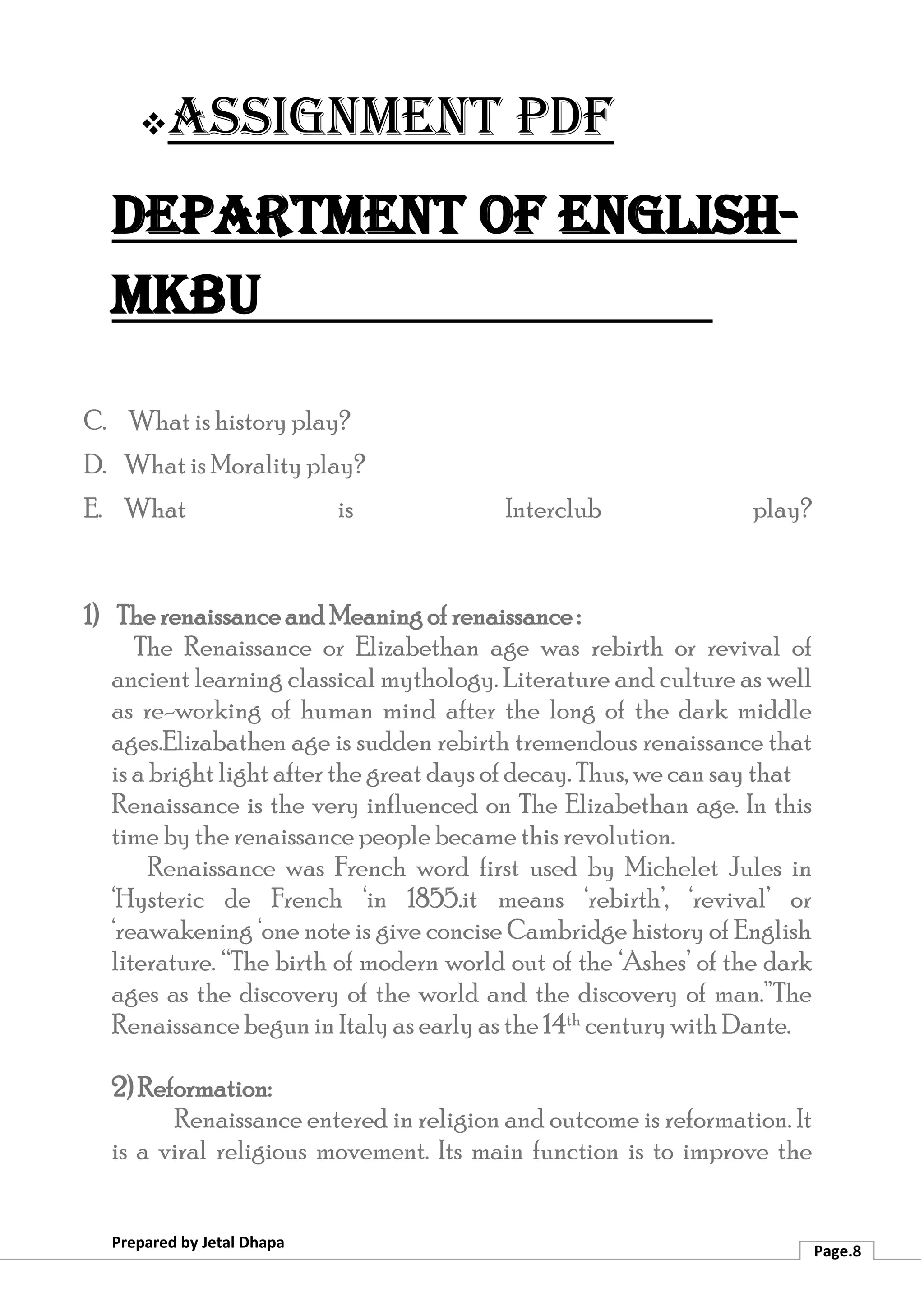 ❖Assignment PDF
Department of English-
MKBU
Prepared by Jetal Dhapa
Page.8
C. What is history play?
D. What is Morality play?
E. What is Interclub play?
1) The renaissance and Meaning of renaissance :
The Renaissance or Elizabethan age was rebirth or revival of
ancient learning classical mythology. Literature and culture as well
as re-working of human mind after the long of the dark middle
ages.Elizabathen age is sudden rebirth tremendous renaissance that
is a bright light after the great days of decay. Thus, we can say that
Renaissance is the very influenced on The Elizabethan age. In this
time by the renaissance people became this revolution.
Renaissance was French word first used by Michelet Jules in
‘Hysteric de French ‘in 1855.it means ‘rebirth’, ‘revival’ or
‘reawakening ‘one note is give concise Cambridge history of English
literature. “The birth of modern world out of the ‘Ashes’ of the dark
ages as the discovery of the world and the discovery of man.”The
Renaissance begun in Italy as early as the 14th centurywith Dante.
2) Reformation:
Renaissance entered in religion and outcome is reformation. It
is a viral religious movement. Its main function is to improve the
 