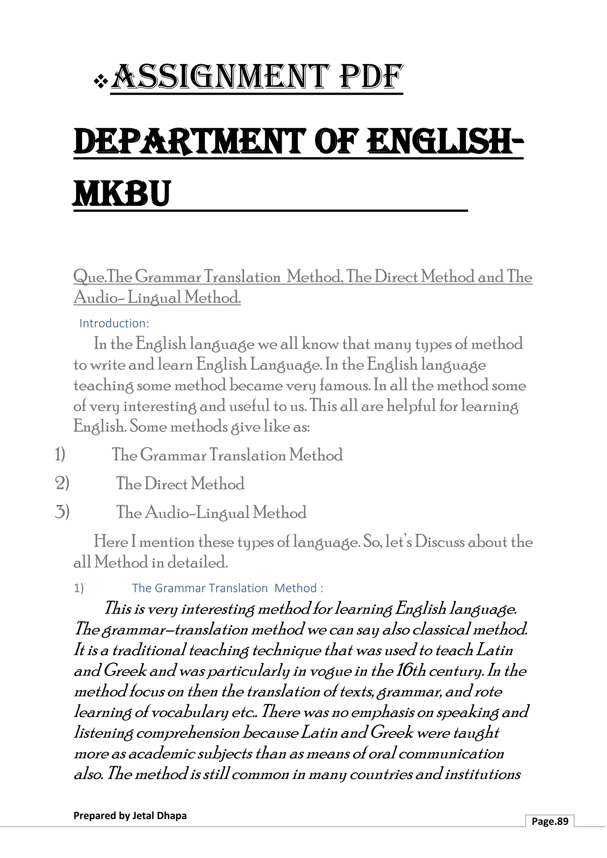 ❖Assignment PDF
Department of English-
MKBU
Prepared by Jetal Dhapa
Page.89
Que.The Grammar Translation Method, The Direct Method and The
Audio- Lingual Method.
Introduction:
In the English language we all know that many types of method
to write and learn English Language. In the English language
teaching some method became very famous. In all the method some
of very interesting and useful to us. This all are helpful for learning
English. Some methods give like as:
1) The Grammar Translation Method
2) The Direct Method
3) The Audio-Lingual Method
Here I mention these types of language. So, let’s Discuss about the
all Method in detailed.
1) The Grammar Translation Method :
This is very interesting method for learning English language.
The grammar–translation method we can sayalso classical method.
It is a traditionalteaching technique that was usedtoteach Latin
and Greek and was particularlyin vogue in the 16thcentury. Inthe
method focus on then the translation of texts, grammar, and rote
learning of vocabularyetc.. There was no emphasis on speaking and
listening comprehension because Latin and Greek were taught
more as academicsubjects than asmeans of oral communication
also. The method is stillcommon inmanycountries and institutions
 