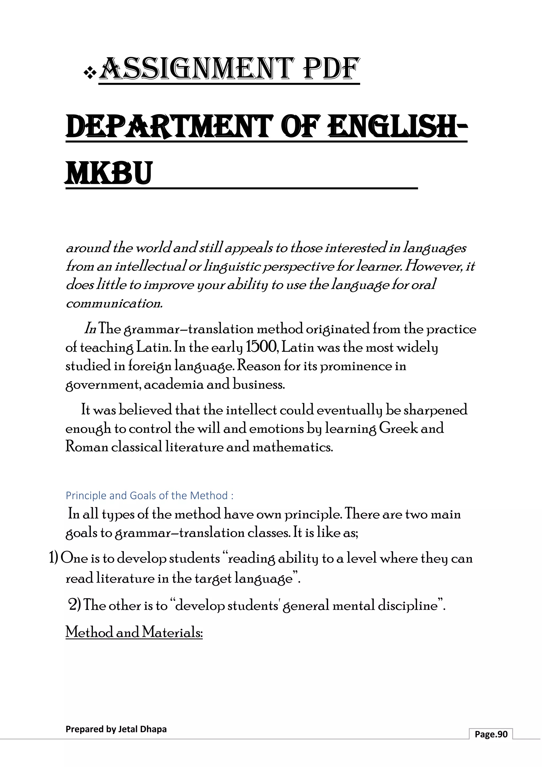 ❖Assignment PDF
Department of English-
MKBU
Prepared by Jetal Dhapa
Page.90
around the world and still appeals to those interestedinlanguages
from an intellectual or linguistic perspective for learner. However, it
does littleto improve your ability to use the language for oral
communication.
InThe grammar–translation method originated from the practice
of teaching Latin. In the early 1500, Latin was the most widely
studied in foreign language. Reason for its prominence in
government, academia and business.
It was believed that the intellect could eventually be sharpened
enough to control the will and emotions by learning Greek and
Roman classical literature and mathematics.
Principle and Goals of the Method :
In all types of the method have own principle. There are two main
goals to grammar–translation classes. It is like as;
1) One is to develop students “reading ability to a level where they can
read literature in the target language”.
2) The other is to “develop students' general mental discipline”.
Method and Materials:
 