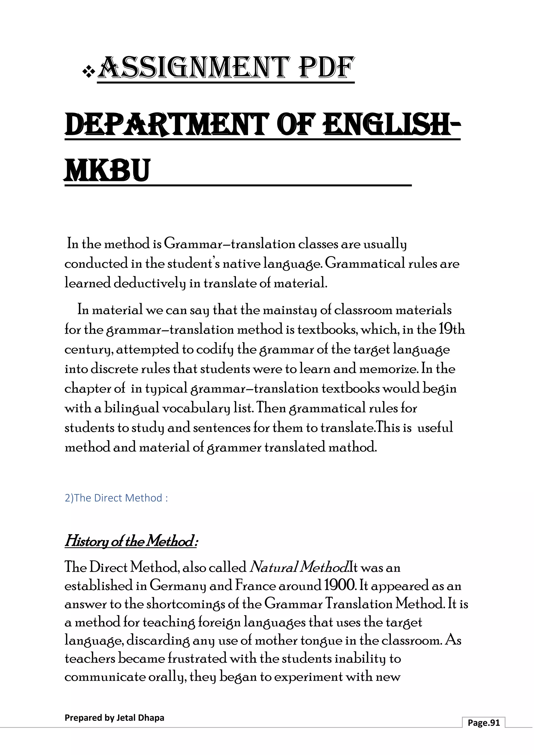 ❖Assignment PDF
Department of English-
MKBU
Prepared by Jetal Dhapa
Page.91
In the method is Grammar–translation classes are usually
conducted in the student’s native language. Grammatical rules are
learned deductively in translate of material.
In material we can say that the mainstay of classroom materials
for the grammar–translation method is textbooks, which, in the 19th
century, attempted to codify the grammar of the target language
into discrete rules that students were to learn and memorize. In the
chapter of in typical grammar–translation textbooks would begin
with a bilingual vocabulary list. Then grammatical rules for
students to study and sentences for them to translate.This is useful
method and material of grammer translated mathod.
2)The Direct Method :
HistoryoftheMethod:
The Direct Method, also called NaturalMethod.It was an
established in Germany and France around 1900. It appeared as an
answer to the shortcomings of the Grammar Translation Method. It is
a method for teaching foreign languages that uses the target
language, discarding any use of mother tongue in the classroom. As
teachers became frustrated with the students inability to
communicate orally, they began to experiment with new
 