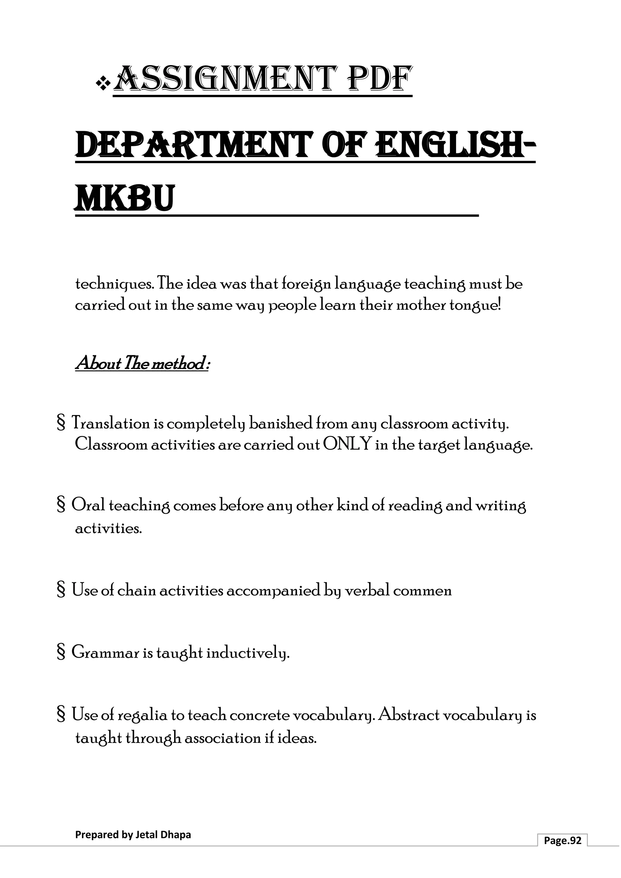 ❖Assignment PDF
Department of English-
MKBU
Prepared by Jetal Dhapa
Page.92
techniques. The idea was that foreign language teaching must be
carried out in the same way people learn their mother tongue!
AboutThemethod:
§ Translation is completely banished from any classroom activity.
Classroom activities are carried out ONLY in the target language.
§ Oral teaching comes before any other kind of reading and writing
activities.
§ Use of chain activities accompanied by verbal commen
§ Grammar is taught inductively.
§ Use of regalia to teach concrete vocabulary. Abstract vocabulary is
taught through association if ideas.
 