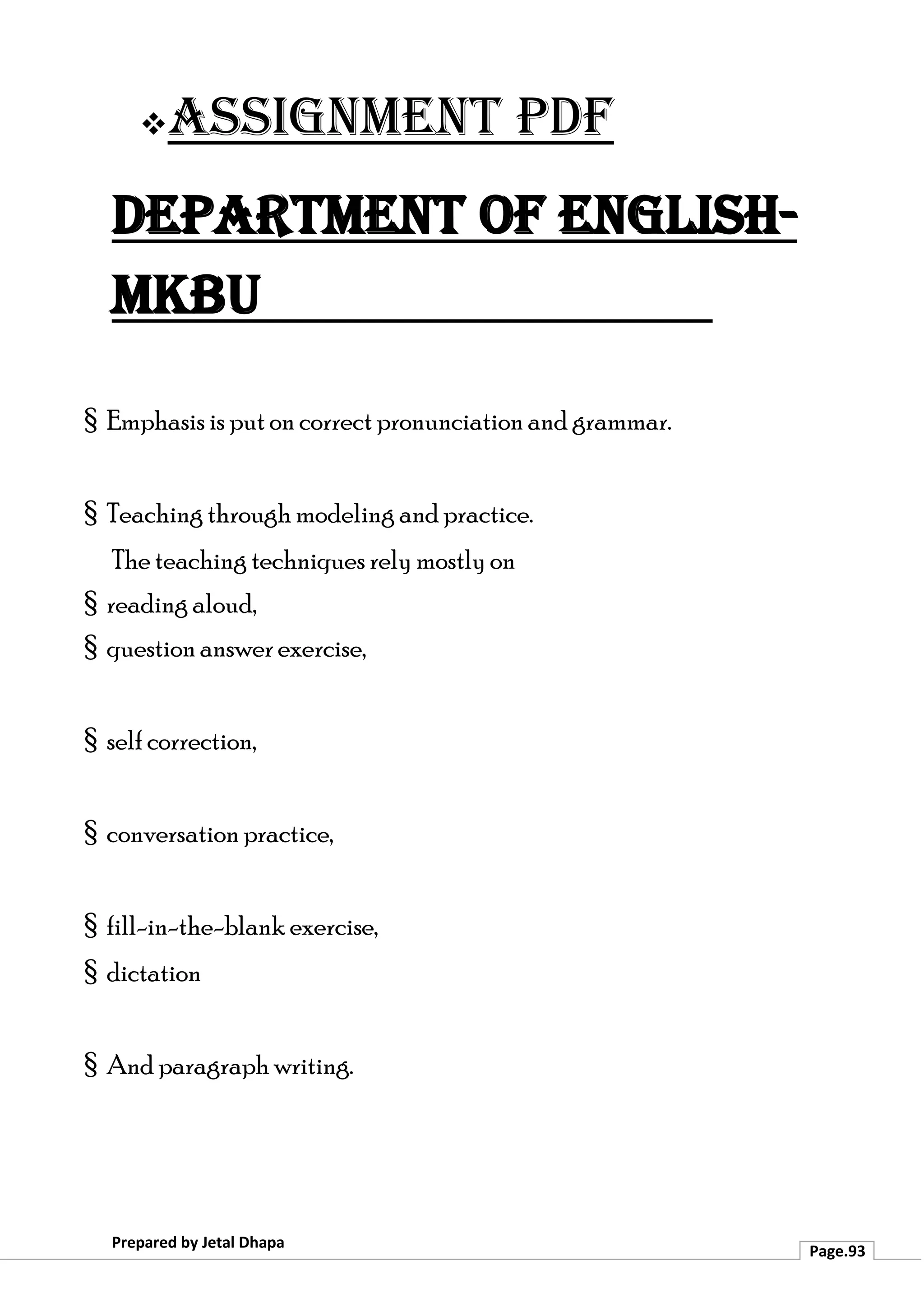 ❖Assignment PDF
Department of English-
MKBU
Prepared by Jetal Dhapa
Page.93
§ Emphasis is put on correct pronunciation and grammar.
§ Teaching through modeling and practice.
The teaching techniques rely mostly on
§ reading aloud,
§ question answer exercise,
§ self correction,
§ conversation practice,
§ fill-in-the-blank exercise,
§ dictation
§ And paragraph writing.
 