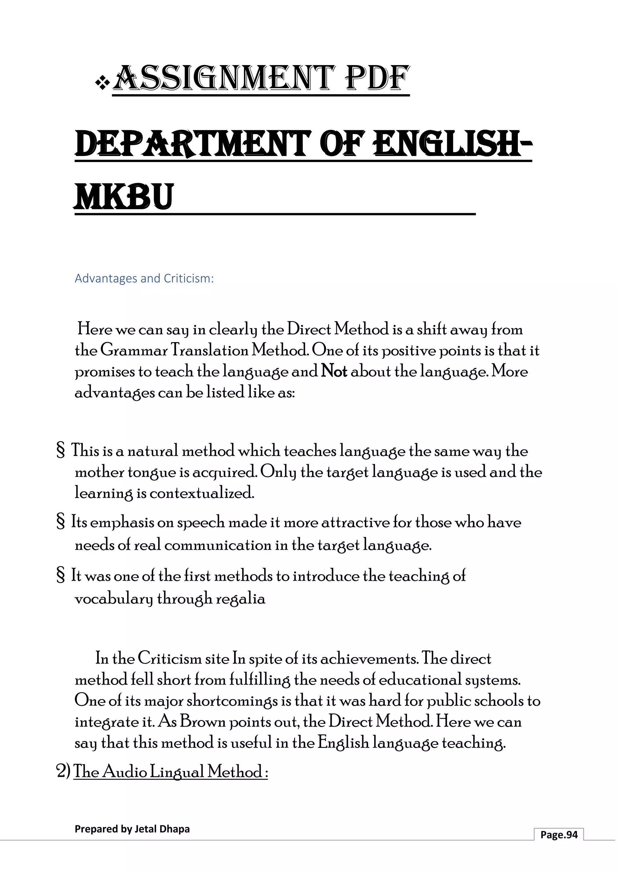 ❖Assignment PDF
Department of English-
MKBU
Prepared by Jetal Dhapa
Page.94
Advantages and Criticism:
Here we can say in clearly the Direct Method is a shift away from
the Grammar Translation Method. One of its positive points is that it
promises to teach the language and Not about the language. More
advantages can be listed like as:
§ This is a natural method which teaches language the same way the
mother tongue is acquired. Only the target language is used and the
learning is contextualized.
§ Its emphasis on speech made it more attractive for those who have
needs of real communication in the target language.
§ It was one of the first methods to introduce the teaching of
vocabulary through regalia
In the Criticism site In spite of its achievements. The direct
method fell short from fulfilling the needs of educational systems.
One of its major shortcomings is that it was hard for public schools to
integrate it. As Brown points out, the Direct Method. Here we can
say that this method is useful in the English language teaching.
2) The Audio Lingual Method :
 