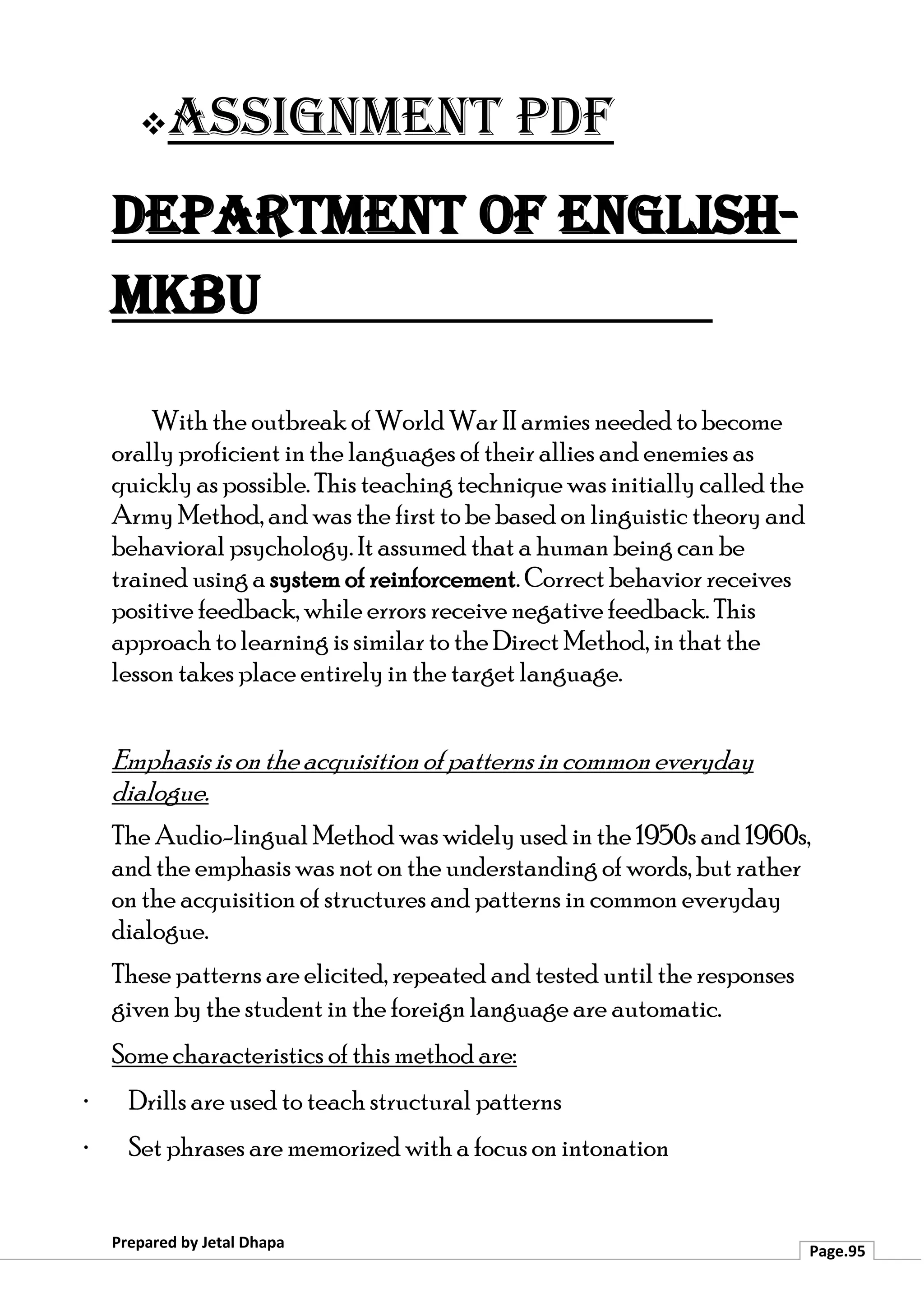 ❖Assignment PDF
Department of English-
MKBU
Prepared by Jetal Dhapa
Page.95
With the outbreak of World War II armies needed to become
orally proficient in the languages of their allies and enemies as
quickly as possible. This teaching technique was initially called the
Army Method, and was the first to be based on linguistic theory and
behavioral psychology. It assumed that a human being can be
trained using a system of reinforcement. Correct behavior receives
positive feedback, while errors receive negative feedback. This
approach to learning is similar to the Direct Method, in that the
lesson takes place entirely in the target language.
Emphasis ison the acquisition of patterns incommon everyday
dialogue.
The Audio-lingual Method was widely used in the 1950s and 1960s,
and the emphasis was not on the understanding of words, but rather
on the acquisition of structures and patterns in common everyday
dialogue.
These patterns are elicited, repeated and tested until the responses
given by the student in the foreign language are automatic.
Some characteristics of this method are:
· Drills are used to teach structural patterns
· Set phrases are memorized with a focus on intonation
 
