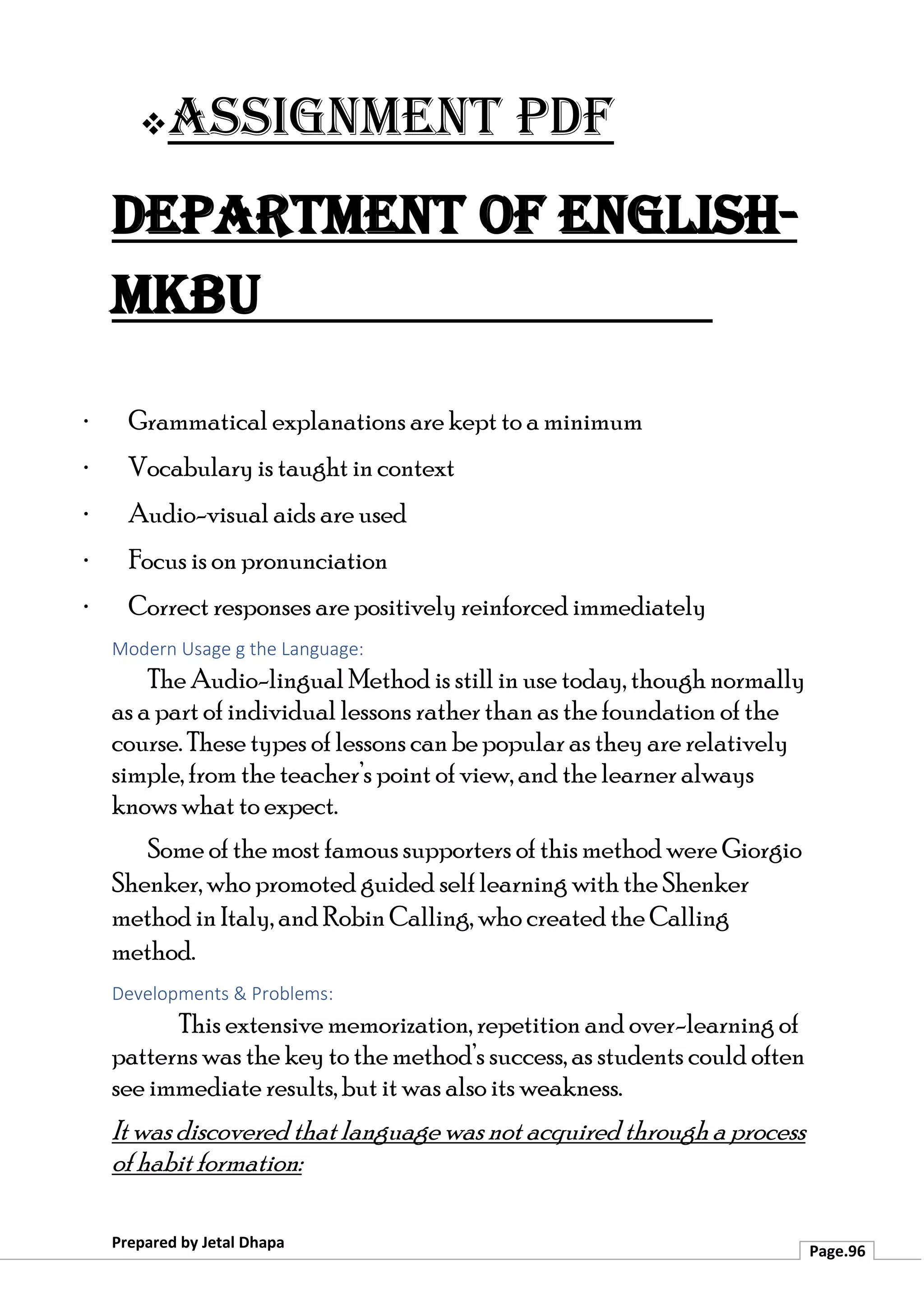 ❖Assignment PDF
Department of English-
MKBU
Prepared by Jetal Dhapa
Page.96
· Grammatical explanations are kept to a minimum
· Vocabulary is taught in context
· Audio-visual aids are used
· Focus is on pronunciation
· Correct responses are positively reinforced immediately
Modern Usage g the Language:
The Audio-lingual Method is still in use today, though normally
as a part of individual lessons rather than as the foundation of the
course. These types of lessons can be popular as they are relatively
simple, from the teacher’s point of view, and the learner always
knows what to expect.
Some of the most famous supporters of this method were Giorgio
Shenker, who promoted guided self learning with the Shenker
method in Italy, and Robin Calling, who created the Calling
method.
Developments & Problems:
This extensive memorization, repetition and over-learning of
patterns was the key to the method’s success, as students could often
see immediate results, but it was also its weakness.
It was discovered that language was not acquired through a process
of habit formation:
 