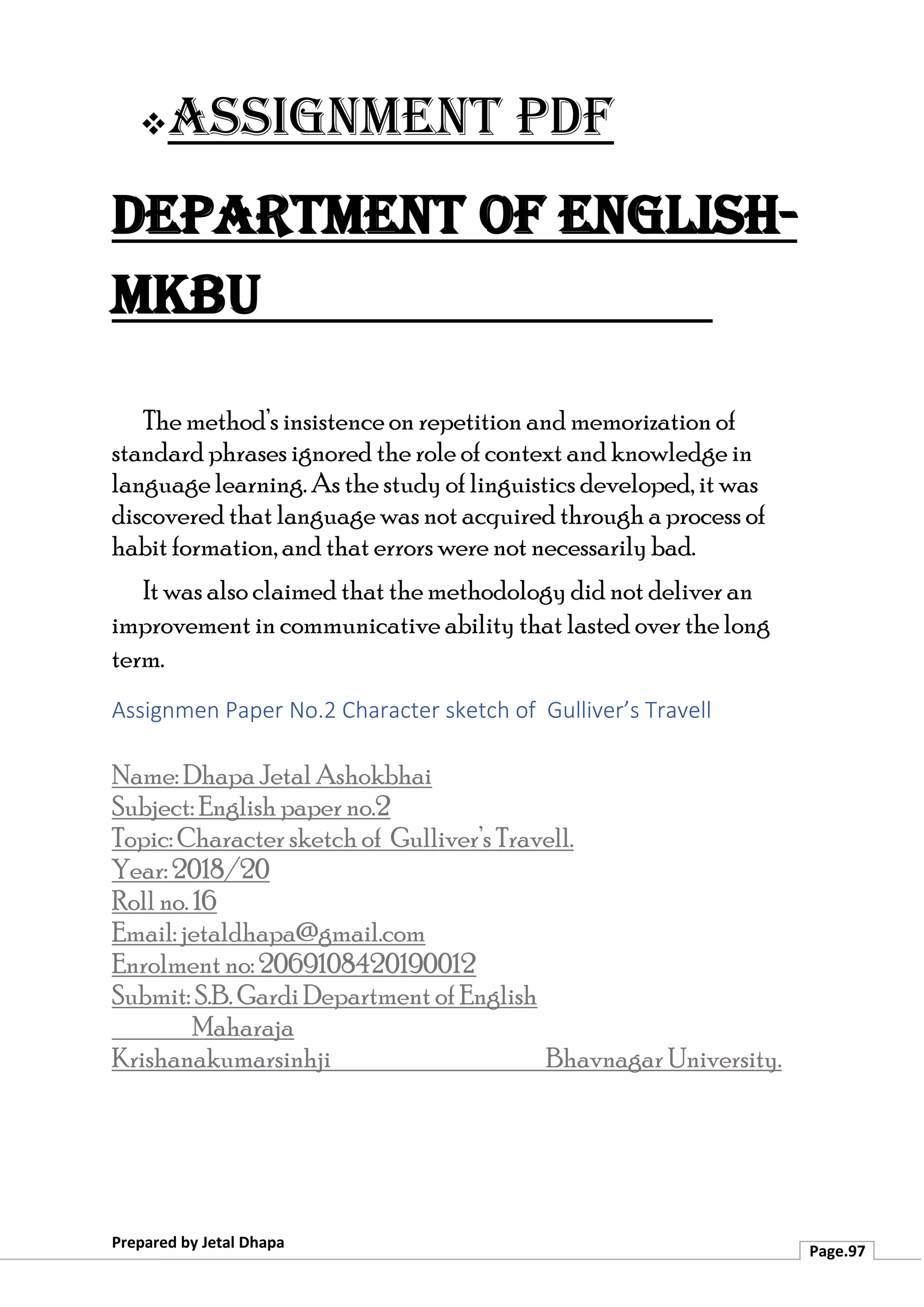 ❖Assignment PDF
Department of English-
MKBU
Prepared by Jetal Dhapa
Page.97
The method’s insistence on repetition and memorization of
standard phrases ignored the role of context and knowledge in
language learning. As the study of linguistics developed, it was
discovered that language was not acquired through a process of
habit formation, and that errors were not necessarily bad.
It was also claimed that the methodology did not deliver an
improvement in communicative ability that lasted over the long
term.
Assignmen Paper No.2 Character sketch of Gulliver’s Travell
Name: Dhapa Jetal Ashokbhai
Subject: English paper no.2
Topic: Character sketch of Gulliver’s Travell.
Year: 2018/20
Roll no. 16
Email: jetaldhapa@gmail.com
Enrolment no: 2069108420190012
Submit: S.B. Gardi Department of English
Maharaja
Krishanakumarsinhji Bhavnagar University.
 
