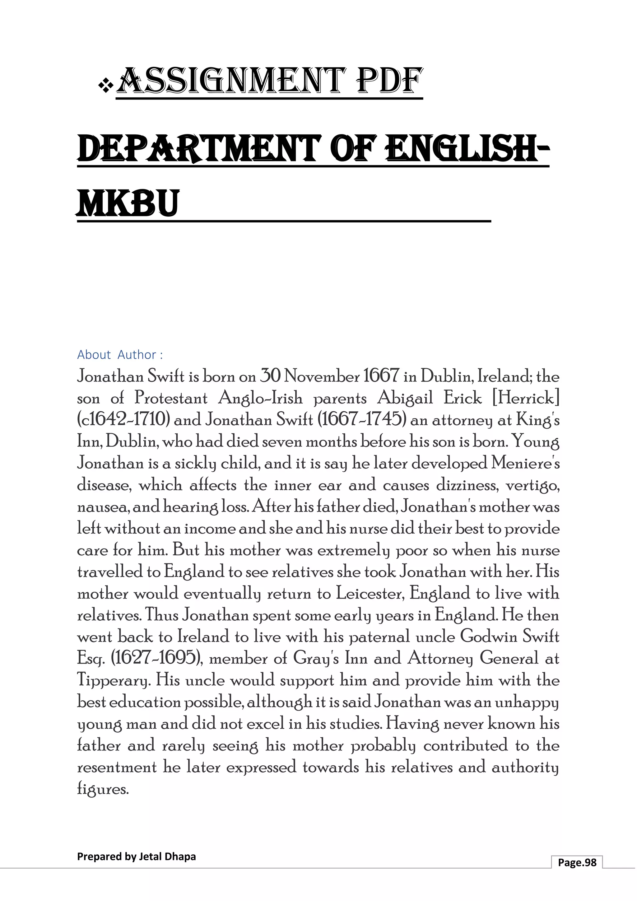 ❖Assignment PDF
Department of English-
MKBU
Prepared by Jetal Dhapa
Page.98
About Author :
Jonathan Swift is born on 30 November 1667 in Dublin, Ireland; the
son of Protestant Anglo-Irish parents Abigail Erick [Herrick]
(c1642-1710) and Jonathan Swift (1667-1745) an attorney at King's
Inn, Dublin, who had died seven months before his son is born. Young
Jonathan is a sickly child, and it is say he later developed Meniere's
disease, which affects the inner ear and causes dizziness, vertigo,
nausea,andhearingloss.Afterhisfatherdied,Jonathan'smotherwas
leftwithoutanincomeandsheandhisnursedidtheirbesttoprovide
care for him. But his mother was extremely poor so when his nurse
travelled to England to see relatives she took Jonathan with her. His
mother would eventually return to Leicester, England to live with
relatives. Thus Jonathan spent some early years in England. He then
went back to Ireland to live with his paternal uncle Godwin Swift
Esq. (1627-1695), member of Gray's Inn and Attorney General at
Tipperary. His uncle would support him and provide him with the
besteducationpossible,althoughitissaidJonathanwasanunhappy
young man and did not excel in his studies. Having never known his
father and rarely seeing his mother probably contributed to the
resentment he later expressed towards his relatives and authority
figures.
 