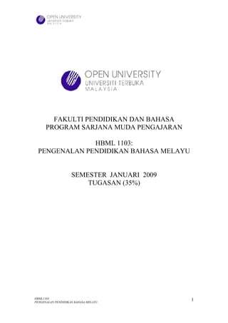 FAKULTI PENDIDIKAN DAN BAHASA
      PROGRAM SARJANA MUDA PENGAJARAN

              HBML 1103:
 PENGENALAN PENDIDIKAN BAHASA MELAYU


                    SEMESTER JANUARI 2009
                        TUGASAN (35%)




HBML1103                                    1
PENGENALAN PENDIDIKAN BAHASA MELAYU
 