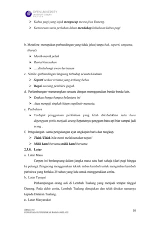  Kabus pagi yang sejuk mengucup mesra jiwa Daneng.
    Kemesraan suria perlahan-lahan mendakap kehalusan kabus pagi




b. Metafora~merupakan perbandingan yang tidak jelas( tanpa bak, seperti, umpama,
  ibarat)
    Manik-manik peluh
    Rantai keresahan
    .....diselubungi awan kerisauan
c. Simile~perbandingan langsung terhadap sesuatu keadaan
    Seperti seekor rerama yang terbang bebas
    Bagai seorang pemburu gagah.
d. Perlambangan~menerangkan sesuatu dengan mernggunakan benda-benda lain.
    Engkau bunga bangsa belantara ini
    Atau mengeji tingkah hitam segelintir manusia.
e. Peribahasa
    Terdapat penggunaan peribahasa yang telah diterbalikkan iaitu bara
       digenggam perlu menjadi arang.Sepatutnya genggam bara api biar sampai jadi
       arang .
f. Pengulangan~sama pengulangan ayat ungkapan baris dan rangkap.
    Tidak!Tidak!Aku mesti melaksanakan tugas!
    Milik kami bersama,milik kami bersama
2.3.8. Latar
a. Latar Masa
       Cerpen ini berlangsung dalam jangka masa satu hari sahaja (dari pagi hingga
ke petang). Pengarang menggunakan teknik imbas kembali untuk mengimbas kembali
peristiwa yang berlaku 25 tahun yang lalu untuk menggerakkan cerita.
b. Latar Tempat
       Perkampungan orang asli di Lembah Tualang yang menjadi tempat tinggal
Daneng. Pada akhir cerita, Lembah Tualang dimajukan dan telah ditukar namanya
kepada Dataran Tualang.
c. Latar Masyarakat


HBML1103                                                                       10
PENGENALAN PENDIDIKAN BAHASA MELAYU
 