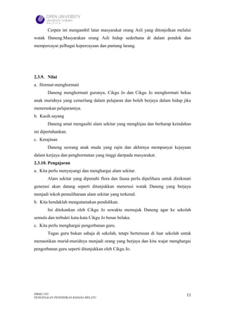 Cerpen ini mengambil latar masyarakat orang Asli yang ditonjolkan melalui
watak Daneng.Masyarakan orang Asli hidup sederhana di dalam pondok dan
mempercayai pelbagai kepercayaan dan pantang larang.




2.3.9. Nilai
a. Hormat-menghormati
       Daneng menghormati gurunya, Cikgu Jo dan Cikgu Jo menghormati bekas
anak muridnya yang cemerlang dalam pelajaran dan boleh berjaya dalam hidup jika
meneruskan pelajarannya.
b. Kasih sayang
       Daneng amat mengasihi alam sekitar yang menghijau dan berharap keindahan
ini dipertahankan.
c. Kerajinan
       Daneng seorang anak muda yang rajin dan akhirnya mempunyai kejayaan
dalam kerjaya dan penghormatan yang tinggi daripada masyarakat.
2.3.10. Pengajaran
a. Kita perlu menyayangi dan menghargai alam sekitar.
       Alam sekitar yang dipenuhi flora dan fauna perlu dipelihara untuk dinikmati
generasi akan datang seperti ditunjukkan menerusi watak Daneng yang berjaya
menjadi tokoh pemuliharaan alam sekitar yang terkenal.
b. Kita hendaklah mengutamakan pendidikan.
       Ini ditekankan oleh Cikgu Jo sewaktu memujuk Daneng agar ke sekolah
semula dan terbukti kata-kata Cikgu Jo benar belaka.
c. Kita perlu menghargai pengorbanan guru.
       Tugas guru bukan sahaja di sekolah, tetapi berterusan di luar sekolah untuk
memastikan murid-muridnya menjadi orang yang berjaya dan kita wajar menghargai
pengorbanan guru seperti ditunjukkan oleh Cikgu Jo.




HBML1103                                                                       11
PENGENALAN PENDIDIKAN BAHASA MELAYU
 