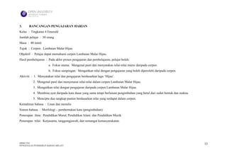 3.     RANCANGAN PENGAJARAN HARIAN
Kelas : Tingkatan 4 Emerald
Jumlah pelajar : 30 orang
Masa : 40 minit
Tajuk : Cerpen: Lambaian Malar Hijau
Objektif : Pelajar dapat memahami cerpen Lambaian Malar Hijau.
Hasil pembelajaran : Pada akhir proses pengajaran dan pembelajaran, pelajar boleh:
                      a. Fokus utama: Mengenal pasti dan menyatakan nilai-nilai murni daripada cerpen.
                      b. Fokus sampingan: Mengaitkan nilai dengan pengajaran yang boleh diperolehi daripada cerpen.
Aktiviti : 1. Menyatakan nilai dan pengajaran berdasarkan lagu ‘Hijau’.
          2. Mengenal pasti dan menyenarai nilai-nilai dalam cerpen Lambaian Malar Hijau.
          3. Mengaitkan nilai dengan pengajaran daripada cerpen Lambaian Malar Hijau.
          4. Membina ayat daripada kata dasar yang sama tetapi berlainan pengimbuhan yang betul dari sudut bentuk dan makna.
          5. Mencipta dua rangkap pantun berdasarkan nilai yang terdapat dalam cerpen.
Kemahiran bahasa : Lisan dan menulis
Sistem bahasa : Morfologi – pembentukan kata (pengimbuhan)
Penerapan ilmu: Pendidikan Moral, Pendidikan Islam dan Pendidikan Muzik
Penerapan nilai: Kerjasama, tanggungjawab, dan semangat kemasyarakatan.




HBML1103                                                                                                                       13
PENGENALAN PENDIDIKAN BAHASA MELAYU
 