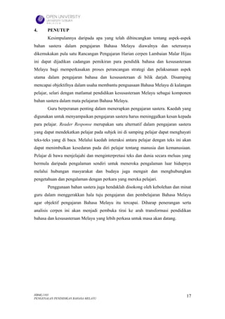 4.     PENUTUP
       Kesimpulannya daripada apa yang telah dibincangkan tentang aspek-aspek
bahan sastera dalam pengajaran Bahasa Melayu diawalnya dan seterusnya
dikemukakan pula satu Rancangan Pengajaran Harian cerpen Lambaian Malar Hijau
ini dapat dijadikan cadangan pemikiran para pendidik bahasa dan kesusasteraan
Melayu bagi memperkasakan proses perancangan strategi dan pelaksanaan aspek
utama dalam pengajaran bahasa dan kesusasteraan di bilik darjah. Disamping
mencapai objektifnya dalam usaha membantu penguasaan Bahasa Melayu di kalangan
pelajar, selari dengan matlamat pendidikan kesusasteraan Melayu sebagai komponen
bahan sastera dalam mata pelajaran Bahasa Melayu.
       Guru berperanan penting dalam menerapkan pengajaran sastera. Kaedah yang
digunakan untuk menyampaikan pengajaran sastera harus meninggalkan kesan kepada
para pelajar. Reader Response merupakan satu alternatif dalam pengajaran sastera
yang dapat mendekatkan pelajar pada subjek ini di samping pelajar dapat menghayati
teks-teks yang di baca. Melalui kaedah interaksi antara pelajar dengan teks ini akan
dapat menimbulkan kesedaran pada diri pelajar tentang manusia dan kemanusiaan.
Pelajar di bawa menjelajahi dan menginterpretasi teks dan dunia secara meluas yang
bermula daripada pengalaman sendiri untuk meneroka pengalaman luar hidupnya
melalui hubungan masyarakat dan budaya juga mengait dan menghubungkan
pengetahuan dan pengalaman dengan perkara yang mereka pelajari.
       Penggunaan bahan sastera juga hendaklah disokong oleh kebolehan dan minat
guru dalam menggerakkan hala tuju pengajaran dan pembelajaran Bahasa Melayu
agar objektif pengajaran Bahasa Melayu itu tercapai. Diharap penerangan serta
analisis cerpen ini akan menjadi pembuka tirai ke arah transformasi pendidikan
bahasa dan kesusasteraan Melayu yang lebih perkasa untuk masa akan datang.




HBML1103                                                                         17
PENGENALAN PENDIDIKAN BAHASA MELAYU
 