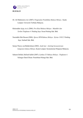 RUJUKAN




Dr. Ali Mahmood, et al. (2007). Pengenalan Pendidikan Bahasa Melayu. Kuala
       Lumpur: Universiti Terbuka Malaysia.


Khairuddin Ayip, et al. (2006). Pro-Eksel Bahasa Melayu : Mutakhir dan
       Terkini Tingkatan 4. Petaling Jaya: Swan Printing Sdn. Bhd.


Nasruddin Mat Hassan (2006). Xpress SPM Bahasa Melayu : Kertas 1103/2. Petaling
        Jaya: Sasbadi Sdn. Bhd.


Saroja Theavy a/p Balakrishnan (2002). Anak laut : Antologi kesusasteraan
       komponen bahasa Melayu. Kuala Lumpur: Kementerian Pelajaran Malaysia.


Suhasni Dollah, Hafizah Salleh (2007). Latihan 2U Bahasa Melayu : Tingkatan 4.
       Selangor Darul Ehsan: Penerbitan Pelangi Sdn. Bhd.




HBML1103                                                                         18
PENGENALAN PENDIDIKAN BAHASA MELAYU
 