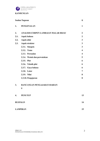 KANDUNGAN


Soalan Tugasan                                ii

1.     PENGENALAN                             1


2.     ANALISIS CERPEN LAMBAIAN MALAR HIJAU   2
2.1.   Aspek bahasa                           2
2.2.   Aspek nilai                            3
2.3.   Aspek struktur                         3
       2.3.1. Sinopsis                        3
       2.3.2. Tema                            4
       2.3.3. Persoalan                       4
       2.3.4. Watak dan perwatakan            5
       2.3.5. Plot                            6
       2.3.6. Teknik plot                     6
       2.3.7. Gaya bahasa                     6
       2.3.8. Latar                           7
       2.3.9. Nilai                           8
       2.3.10. Pengajaran                     8


3.     RANCANGAN PENGAJARAN HARIAN
       9


4.     PENUTUP                                13


RUJUKAN                                       14


LAMPIRAN                                      15




HBML1103                                           2
PENGENALAN PENDIDIKAN BAHASA MELAYU
 