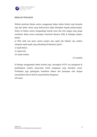 SOALAN TUGASAN


Melalui penulisan bahasa sastera, penggunaan bahasa dalam bentuk yang beraneka
rupa dan dalam situasi yang berbeza-beza dapat diterapkan kepada pelajar-pelajar.
Selain itu bahasa sastera mengandungi banyak unsur dan nilai sejagat yang sangat
membantu dalam proses penerapan Emotional Quotion (EQ) di kalangan pelajar-
pelajar.
a) Pilih salah satu genre sastera (cerpen atau sajak) dan lakukan satu analisis
mengenai aspek-aspek yang terkandung di dalamnya seperti :
i) Aspek bahasa
ii) Aspek nilai
iii) Aspek struktur
                                                                     (15 markah)


b) Dengan menggunakan bahan tersebut juga, rancangkan SATU sesi pengajaran &
pembelajaran melalui mana-mana teknik pengajaran yang dirasakan sesuai.
Perlihatkan juga gabungjalin kemahiran bahasa dan penerapan nilai dengan
menyediakan aktiviti-aktiviti yang berkaitan dengannya.
(20 marka




HBML1103                                                                       3
PENGENALAN PENDIDIKAN BAHASA MELAYU
 