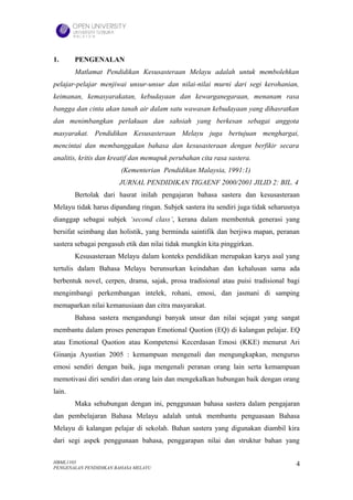 1.      PENGENALAN
        Matlamat Pendidikan Kesusasteraan Melayu adalah untuk membolehkan
pelajar-pelajar menjiwai unsur-unsur dan nilai-nilai murni dari segi kerohanian,
keimanan, kemasyarakatan, kebudayaan dan kewarganegaraan, menanam rasa
bangga dan cinta akan tanah air dalam satu wawasan kebudayaan yang dihasratkan
dan menimbangkan perlakuan dan sahsiah yang berkesan sebagai anggota
masyarakat. Pendidikan Kesusasteraan Melayu juga bertujuan menghargai,
mencintai dan membanggakan bahasa dan kesusasteraan dengan berfikir secara
analitis, kritis dan kreatif dan memupuk perubahan cita rasa sastera.
                        (Kementerian Pendidikan Malaysia, 1991:1)
                       JURNAL PENDIDIKAN TIGAENF 2000/2001 JILID 2: BIL. 4
        Bertolak dari hasrat inilah pengajaran bahasa sastera dan kesusasteraan
Melayu tidak harus dipandang ringan. Subjek sastera itu sendiri juga tidak seharusnya
dianggap sebagai subjek ‘second class’, kerana dalam membentuk generasi yang
bersifat seimbang dan holistik, yang berminda saintifik dan berjiwa mapan, peranan
sastera sebagai pengasuh etik dan nilai tidak mungkin kita pinggirkan.
        Kesusasteraan Melayu dalam konteks pendidikan merupakan karya asal yang
tertulis dalam Bahasa Melayu berunsurkan keindahan dan kehalusan sama ada
berbentuk novel, cerpen, drama, sajak, prosa tradisional atau puisi tradisional bagi
mengimbangi perkembangan intelek, rohani, emosi, dan jasmani di samping
memaparkan nilai kemanusiaan dan citra masyarakat.
        Bahasa sastera mengandungi banyak unsur dan nilai sejagat yang sangat
membantu dalam proses penerapan Emotional Quotion (EQ) di kalangan pelajar. EQ
atau Emotional Quotion atau Kompetensi Kecerdasan Emosi (KKE) menurut Ari
Ginanja Ayustian 2005 : kemampuan mengenali dan mengungkapkan, mengurus
emosi sendiri dengan baik, juga mengenali peranan orang lain serta kemampuan
memotivasi diri sendiri dan orang lain dan mengekalkan hubungan baik dengan orang
lain.
        Maka sehubungan dengan ini, penggunaan bahasa sastera dalam pengajaran
dan pembelajaran Bahasa Melayu adalah untuk membantu penguasaan Bahasa
Melayu di kalangan pelajar di sekolah. Bahan sastera yang digunakan diambil kira
dari segi aspek penggunaan bahasa, penggarapan nilai dan struktur bahan yang

HBML1103                                                                           4
PENGENALAN PENDIDIKAN BAHASA MELAYU
 