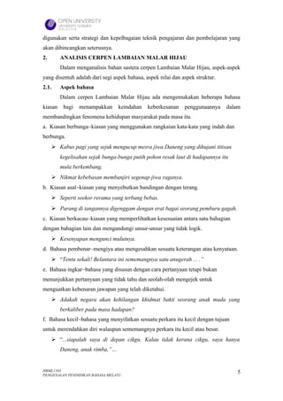 digunakan serta strategi dan kepelbagaian teknik pengajaran dan pembelajaran yang
akan dibincangkan seterusnya.
2.       ANALISIS CERPEN LAMBAIAN MALAR HIJAU
         Dalam menganalisis bahan sastera cerpen Lambaian Malar Hijau, aspek-aspek
yang disentuh adalah dari segi aspek bahasa, aspek nilai dan aspek struktur.
2.1.     Aspek bahasa
         Dalam cerpen Lambaian Malar Hijau ada mengemukakan beberapa bahasa
kiasan    bagi   menampakkan     keindahan    keberkesanan    penggunaannya    dalam
membandingkan fenomena kehidupan masyarakat pada masa itu.
a. Kiasan berbunga~kiasan yang menggunakan rangkaian kata-kata yang indah dan
berbunga.
      Kabus pagi yang sejuk mengucup mesra jiwa Daneng yang dihujani titisan
         kegelisahan sejak bunga-bunga putih pohon resak laut di hadapannya itu
         mula berkembang.
      Nikmat kebebasan membanjiri segenap jiwa raganya.
b. Kiasan asal~kiasan yang menyebutkan bandingan dengan terang.
      Seperti seekor rerama yang terbang bebas.
      Parang di tangannya digenggam dengan erat bagai seorang pemburu gagah.
c. Kiasan berkacau~kiasan yang memperlihatkan kesesuaian antara satu bahagian
dengan bahagian lain dan mengandungi unsur-unsur yang tidak logik.
      Kesenyapan mengunci mulutnya.
d. Bahasa pembenar~mengiya atau mengesahkan sesuatu keterangan atau kenyataan.
      “Tentu sekali! Belantara ini sememangnya satu anugerah ... .”
e. Bahasa ingkar~bahasa yang disusun dengan cara pertanyaan tetapi bukan
menunjukkan pertanyaan yang tidak tahu dan seolah-olah mengejek untuk
menguatkan kebenaran jawapan yang telah diketahui.
      Adakah negara akan kehilangan khidmat bakti seorang anak muda yang
         berkaliber pada masa hadapan?
f. Bahasa kecil~bahasa yang menyifatkan sesuatu perkara itu kecil dengan tujuan
untuk merendahkan diri walaupun sememangnya perkara itu kecil atau besar.
      “...siapalah saya di depan cikgu. Kalau tidak kerana cikgu, saya hanya
         Daneng, anak rimba,”…


HBML1103                                                                           5
PENGENALAN PENDIDIKAN BAHASA MELAYU
 