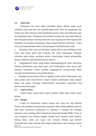 2.2.     Aspek nilai
         Penyerapan nilai murni dalam pendidikan Bahasa Melayu adalah untuk
melahirkan insan yang baik serta memiliki akhlak mulia. Selain itu, penghayatan dan
amalan nilai murni bertujuan untuk membentuk generasi muda yang berhemah tinggi
dan berperibadi mulia. Pemahaman dan kesedaran tentang nilai masyarakat Malaysia
harus diterapkan dengan terancang sama ada secara langsung atau tidak langsung dan
dilanjutkan di peringkat antarabangsa selaras dengan keperluan globalisasi. Antara
nilai murni yang diterapkan dalam waktu pengajaran- dan pembelajaran ialah:
a.      Kerjasama~Nilai murni ini diterapkan melalui aktiviti yang melibatkan murid
secara aktif seperti gerak kerja kumpulan dan secara berpasangan. Semangat
kerjasama antara pelajar membantu mereka menyelesaikan sesuatu permasalahan
dengan mudah dan cepat berbanding secara individu.
b.     Tanggungjawab~Setiap orang pelajar dipertanggungjawab untuk menyelesai
masalah pembelajaran yang diberi guru secara berkumpulan maka secara tidak
langsung memastikan mereka memikul tanggungjawab masing-masing dalam
mencapai hasil pembelajaran yang hendak dicapai.
c.     Semangat kemasyarakatan~Nilai ini dipupuk melalui aktivit berkumpulan yang
mana pelajar cuba menyelesaikan sesuatu masalah pembelajaran tanpa mengira
bangsa dan agama. Semangat kemasyarakatan mewujudkan masyarakat yang
harmonis dan bersatu padu.
2.3.     Aspek struktur
         Struktur bahan sastera dalam cerpen Lambaian Malar Hijau adalah seperti
berikut:
2.3.1. Sinopsis
         Cerpen ini mengisahkan tentang seorang anak orang asli yang bernama
Daneng. Dia merupakan seorang pelajar yang pintar dalam bidang akademik tetapi dia
tidak ingin meneruskan pelajarannya ke tingkatan 4 walaupun dia mendapat
keputusan yang cemerlang dalam Peperiksaan Menengah Rendah (PMR). Cikgu Jo
yang merupakan guru Daneng sanggup meredah hutan belantara untuk menemui
Daneng     hanya   untuk   satu   tujuan   iaitu   memujuk   Daneng   agar    kembali
bersekolah.Akan tetapi, Daneng tetap dengan pendiriannya untuk menjaga warisan
HBML1103                                                                           6
PENGENALAN PENDIDIKAN BAHASA MELAYU
 