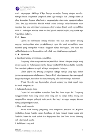 nenek moyangnya. Akhirnya Cikgu berjaya memujuk Daneng dengan memberi
pelbagai alasan yang kukuh yang tidak dapat lagi disangkal oleh Daneng.Selepas 25
tahun kemudian, Daneng telah berjaya mencapai cita-citanya dan mendapat gelaran
Datuk. Dia juga menerima Hadiah Nobel kerana usahanya menyelamatkan hutan
balantara dan turut diberikan kepercayaan oleh kerajaan Brazil untuk memulihkan
hutan di Lembangan Amazon tetapi dia tidak pernah melupakan jasa yang telah Cikgu
Jo curahkan padanya.
2.3.2. Tema
       Cerpen ini bertemakan tentang perasaan cinta akan alam sekitar. Daneng
sanggup meninggalkan alam persekolahannya agar dia boleh memelihara hutan
belantara yang merupakan warisan tinggalan nenek moyangnya. Dia tidak rela
melihat hutan tersebut dimusnahkan oleh pihak yang tidak bertanggungjawab.
2.3.3. Persoalan
a. Kesedaran tentang kepentingan pendidikan
       Pengarang telah mengutarakan isu pendidikan dalam kalangan remaja orang
asli di negara ini. Kebanyakan mereka belajar setakat PMR kerana ketika menimba
ilmu,mereka terpaksa menempuh pelbagai halangan dan rintangan.
       Dalam cerpen ini, Daneng ditonjolkan sebagai remaja yang bijak namun
enggan meneruskan persekolahannya. Daneng lebih bahagia dengan alam yang penuh
dengan ketenangan, keindahan dan keasyikan yang telah menemaninya membesar.
       Watak Cikgu Jo juga digambarkan sebagai seorang yang tidak mudah putus
asa untuk menyedarkan.
b. Kekayaan flora dan fauna
       Cerpen ini menonjolkan keindahan flora dan fauna negara ini. Pengarang
menggambarkan hutan yang dihuni oleh orang asli itu sangat indah, tenang dan
mengasyikkan dengan pelbagai jenis pokok dan bunyi serangga dengan kicauan
burung yang mempersonakan.
c. Sikap tamak manusia
       Secara tidak lansung pengarang telah menyentuh persoalan ini. Kegiatan
pembalakan haram berlaku secara berleluasa di hutan tempat tinggal orang asli.
Pembalak haram ini tidak peduli akan kepupusan flora dan fauna kerana didorong
oleh sikap tamak haloba.
d. Kehidupan orang asli

HBML1103                                                                       7
PENGENALAN PENDIDIKAN BAHASA MELAYU
 