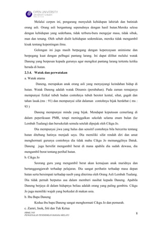 Melalui cerpen ini, pengarang menyuluh kehidupan lahiriah dan batiniah
orang asli. Orang asli bergantung sepenuhnya dengan hasil hutan.Mereka selesa
dengan kehidupan yang sederhana, tidak terburu-buru mengejar masa, tidak sibuk,
man dan tenang. Oleh sebab diulit kehidupan sedemikian, mereka tidak mengambil
kisak tentang kepentingan ilmu.
       Golongan ini juga masih berpegang dengan kepercayaan animisme dan
berpegang kuat dengan pelbagai pantang larang. Ini dapat dilihat melalui watak
Daneng yang berpesan kepada gurunya agar mengikut pantang larang tertentu ketika
berada di hutan.
2.3.4. Watak dan perwatakan
a. Watak utama
         Daneng, merupakan anak orang asli yang menyayangi keindahan hidup di
hutan. Watak Daneng adalah watak Dinamis (perubahan). Pada zaman remajanya
mempunyai fizikal tubuh badan contohnya tubuh berotot kental, sihat, gagah dan
tahan lasak.(ms : 91) dan mempunyai sifat dalaman contohnya bijak berdebat ( ms :
93 )
       Daneng mempunyai minda yang bijak. Mendapat keputusan cemerlang di
dalam peperiksaan PMR, tetapi meninggalkan sekolah selama enam bulan (ke
Lembah Tualang) dan bersekolah semula setelah dipujuk oleh Cikgu Jo.
       Dia mempunyai jiwa yang halus dan sensitif contohnya bila bercerita tentang
hutan ditebang hatinya menjadi sayu. Dia memiliki sifat rendah diri dan amat
menghormati gurunya contohnya dia tidak mahu Cikgu Jo memanggilnya Datuk.
Daneng    juga bersifat mengambil berat di mana apabila dia sudah dewasa, dia
mengambil berat tentang perihal hutan.
b. Cikgu Jo
       Seorang guru yang mengambil berat akan kemajuan anak muridnya dan
bertanggungjawab terhadap pelajaran. Dia sangat perihatin terhadap masa depan
hutan serta bersimpati terhadap nasib yang diterima oleh Orang Asli Lembah Tualang.
Dia tidak pernah berputus asa dalam memberi nasihat kepada Daneng. Apabila
Daneng berjaya di dalam hidupnya beliau adalah orang yang paling gembira. Cikgu
Jo juga memiliki wajah yang berkedut di makan usia.
b. Ibu Bapa Daneng
       Kedua ibu bapa Daneng sangat menghormati Cikgu Jo dan pemurah.
c. Zamri, Inok, Siti dan Tuk Ketua
HBML1103                                                                         8
PENGENALAN PENDIDIKAN BAHASA MELAYU
 