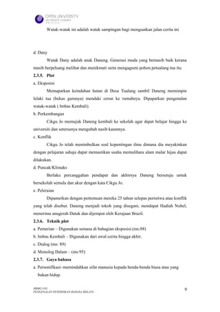 Watak-watak ini adalah watak sampingan bagi menguatkan jalan cerita ini




d. Dany
       Watak Dany adalah anak Daneng. Generasi muda yang bernasib baik kerana
masih berpeluang melihat dan menikmati serta mengagumi pohon petualang tua itu.
2.3.5. Plot
a. Eksposisi
       Memaparkan keindahan hutan di Desa Tualang sambil Daneng memimpin
lelaki tua (bekas gurunya) mendaki cerun ke rumahnya. Dipaparkan pengenalan
watak-watak ( Imbas Kembali).
b. Perkembangan
       Cikgu Jo memujuk Daneng kembali ke sekolah agar dapat belajar hingga ke
universiti dan seterusnya mengubah nasib kaumnya.
c. Konflik
       Cikgu Jo telah menimbulkan soal kepentingan ilmu dimana dia meyakinkan
dengan pelajaran sahaja dapat memastikan usaha memulihara alam malar hijau dapat
dilakukan.
d. Puncak/Klimaks
       Berlaku percanggahan pendapat dan akhirnya Daneng bersetuju untuk
bersekolah semula dan akur dengan kata Cikgu Jo.
e. Peleraian
       Dipamerkan dengan pertemuan mereka 25 tahun selepas peristiwa atau konflik
yang telah disebut. Daneng menjadi tokoh yang disegani, mendapat Hadiah Nobel,
menerima anugerah Datuk dan dijemput oleh Kerajaan Brazil.
2.3.6. Teknik plot
a. Pemerian – Digunakan semasa di bahagian eksposisi.(ms:88)
b. Imbas Kembali – Digunakan dari awal cerita hingga akhir.
c. Dialog (ms: 89)
d. Monolog Dalam – (ms:95)
2.3.7. Gaya bahasa
a. Personifikasi~memindahkan sifat manusia kepada benda-benda biasa atau yang
  bukan hidup.

HBML1103                                                                          9
PENGENALAN PENDIDIKAN BAHASA MELAYU
 