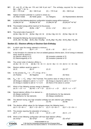 ETOOS ACADEMY Pvt. Ltd
F-106, Road No.2 Indraprastha Industrial Area, End of Evergreen Motor,
BSNL Lane, Jhalawar Road, Kota, Rajasthan (324005) Tel. : +91-744-242-5022, 92-14-233303
PERIODIC TABLE & PERIODICITY
ADVANCED # 9
B-7. IP1 and IP2 of Mg are 178 and 348 K.cal mol–1. The enthalpy required for the reqction
Mg  Mg2+ + 2e– is -
(A) + 170 K.cal (B) + 526 K.cal (C) – 170 K.cal (D) – 526 K.cal
B-8. Highest ionisation potential in a period is shown by -
(A) Alkali metals (B) Noble gases (C) Halogens (D) Representative elements
B-9. In which of the following electronic configuration ionisation energy will be maximum
(A) [Ne] 3s2 3p1 (B) [Ne] 3s2 3p2 (C) [Ne] 3s2 3p3 (D) [Ar] 3d10 4s2 4p3
B-10. The ionization energy will be maximum for the process.
(A) Ba  Ba++ (B) Be Be++ (C) Cs  Cs+ (D) Li  Li+
B-11. The correct order of second I.P.
(A) Na < Mg > Al < Si (B) Na > Mg < Al > Si (C) Na > Mg > Al < Si (D) Na > Mg > Al > Si
B-12. Amongst the following, the incorrect statement is
(A) IE1 (Al) < IE1 (Mg) (B) IE1 (Na) < IE1(Mg) (C) IE2 (Mg) > IE2 (Na) (D) IE3 (Mg) > IE3 (Al)
Section (C) : Electron affinity or Electron Gain Enthalpy
C-1. In which case the energy released is minimum -
(A) Cl  Cl– (B) P  P– (C) N  N– (D) C  C–
C-2. In the formation of a chloride ion, from an isolated gaseous chlorine atom, 3.8 eV energy is released,
which would be equal to -
(A) Electron affinity of Cl– (B) Ionisation potential of Cl
(C) Electronegativity of Cl (D) Ionisation potential of Cl–
C-3. The correct order of electron affinity is -
(A) Be < B < C < N (B) Be < N < B < C (C) N < Be < C < B (D) N < C < B < Be
C-4. Electron addition would be easier in -
(A) O (B) O+ (C) O– (D) O+2
C-5. In the process Cl(g) + e– 
H
Cl–(g), H is -
(A) Positive (B) Negative (C) Zero (D) None
C-6. O(g) + 2e– 
2
)g(O Heg = 744.7 KJ/mole. The positive value of Heg is due to -
(A) Energy is released to add to 1 e– to O–1 (B) Energy is required to add to 1 e– to O–1
(C) Energy is needed to add on 1 e– to O (D) None of the above is correct
C-7. Which of the following process energy is liberated -
(A) Cl  Cl+ + e– (B) HCl  H+ + Cl– (C) Cl + e– Cl– (D) O– + e–  O–2
C-8. Second electron affinity of an element is -
(A) Always exothermic (B) Endothermic for few elements
(C) Exothermic for few elements (D) Always endothermic
C-9. The element having very high ionization enthalpy but zero electron gain enthalpy is-
(A) H (B) F (C) He (D) Be
C-10. The electron affinity values for the halogens shown the following trend -
(A) F < Cl > Br > I (B) F < Cl < Br < I (C) F > Cl > Br > I (D) F < Cl > Br < I
C-11. The process requiring the absorption of energy is -
(A) F  F– (B) Cl  Cl– (C) O  O2– (D) H  H–
C-12. Which of the following configuration will have least electron affinity -
(A) ns2np5 (B) ns2np2 (C) ns2np3 (D) ns2np4
 