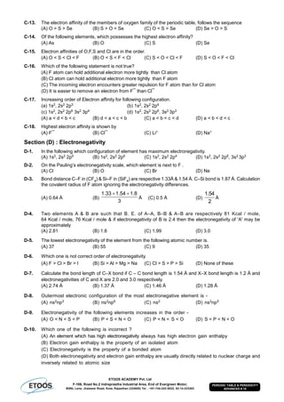 ETOOS ACADEMY Pvt. Ltd
F-106, Road No.2 Indraprastha Industrial Area, End of Evergreen Motor,
BSNL Lane, Jhalawar Road, Kota, Rajasthan (324005) Tel. : +91-744-242-5022, 92-14-233303
PERIODIC TABLE & PERIODICITY
ADVANCED # 10
C-13. The electron affinity of the members of oxygen family of the periodic table, follows the sequence
(A) O > S > Se (B) S > O < Se (C) O < S > Se (D) Se > O > S
C-14. Of the following elements, which possesses the highest electron affinity?
(A) As (B) O (C) S (D) Se
C-15. Electron affinities of O,F,S and Cl are in the order.
(A) O < S < Cl < F (B) O < S < F < Cl (C) S < O < Cl < F (D) S < O < F < Cl
C-16. Which of the following statement is not true?
(A) F atom can hold additional electron more tightly than Cl atom
(B) Cl atom can hold additional electron more tightly than F atom
(C) The incoming electron encounters greater repulsion for F atom than for Cl atom
(D) It is easier to remove an electron from F¯ than Cl¯
C-17. Increasing order of Electron affinity for following configuration.
(a) 1s2, 2s2 2p3 (b) 1s2, 2s2 2p4
(c) 1s2, 2s2 2p6 3s2 3p4 (d) 1s2, 2s2 2p6, 3s2 3p3
(A) a < d < b < c (B) d < a < c < b (C) a < b < c < d (D) a < b < d < c
C-18. Highest electron affinity is shown by
(A) F¯ (B) Cl¯ (C) Li+ (D) Na+
Section (D) : Electronegativity
D-1. In the following which configuration of element has maximum electronegativity.
(A) 1s2, 2s2 2p5 (B) 1s2, 2s2 2p6 (C) 1s2, 2s2 2p4 (D) 1s2, 2s2 2p6, 3s2 3p3
D-2. On the Pauling’s electronegativity scale, which element is next to F .
(A) Cl (B) O (C) Br (D) Ne
D-3. Bond distance C–F in (CF4) & Si–F in (SiF4) are respective 1.33Å & 1.54 Å. C–Si bond is 1.87 Å. Calculation
the covalent radius of F atom ignoring the electronegativity differences.
(A) 0.64 Å (B)
1.33 1.54 1.8
3
 
Å (C) 0.5 Å (D)
1.54
2
Å
D-4. Two elements A & B are such that B. E. of A–A, B–B & A–B are respectively 81 Kcal / mole,
64 Kcal / mole, 76 Kcal / mole & if electronegativity of B is 2.4 then the electronegativity of 'A' may be
approximately
(A) 2.81 (B) 1.8 (C) 1.99 (D) 3.0
D-5. The lowest electronegativity of the element from the following atomic number is.
(A) 37 (B) 55 (C) 9 (D) 35
D-6. Which one is not correct order of electronegativity.
(A) F > Cl > Br > I (B) Si > Al > Mg > Na (C) Cl > S > P > Si (D) None of these
D-7. Calculate the bond length of C–X bond if C – C bond length is 1.54 Å and X–X bond length is 1.2 Å and
electronegativities of C and X are 2.0 and 3.0 respectively.
(A) 2.74 Å (B) 1.37 Å (C) 1.46 Å (D) 1.28 Å
D-8. Outermost electronic configuration of the most electronegative element is -
(A) ns2np3 (B) ns2np6 (C) ns2 (D) ns2np5
D-9. Electronegativity of the following elements increases in the order -
(A) O < N < S < P (B) P < S < N < O (C) P < N < S < O (D) S < P < N < O
D-10. Which one of the following is incorrect ?
(A) An element which has high electronegativity always has high electron gain enthalpy
(B) Electron gain enthalpy is the property of an isolated atom
(C) Electronegativity is the property of a bonded atom
(D) Both electronegativity and electron gain enthalpy are usually directly related to nuclear charge and
inversely related to atomic size
 