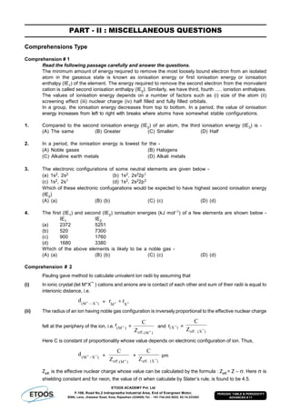 ETOOS ACADEMY Pvt. Ltd
F-106, Road No.2 Indraprastha Industrial Area, End of Evergreen Motor,
BSNL Lane, Jhalawar Road, Kota, Rajasthan (324005) Tel. : +91-744-242-5022, 92-14-233303
PERIODIC TABLE & PERIODICITY
ADVANCED # 11
PART - II : MISCELLANEOUS QUESTIONS
Comprehensions Type
Comprehension # 1
Read the following passage carefully and answer the questions.
The minimum amount of energy required to remove the most loosely bound electron from an isolated
atom in the gaseous state is known as ionisation energy or first ionisation energy or ionisation
enthalpy (IE1) of the element. The energy required to remove the second electron from the monvalent
cation is called second ionisation enthalpy (IE2). Similarly, we have third, fourth ..... ionistion enthalpies.
The values of ionisation energy depends on a number of factors such as (i) size of the atom (ii)
screening effect (iii) nuclear charge (iv) half filled and fully filled orbitals.
In a group, the ionisation energy decreases from top to bottom. In a period, the value of ionisation
energy increases from left to right with breaks where atoms have somewhat stable configurations.
1. Compared to the second ionisation energy (IE2) of an atom, the third ionisation energy (IE3) is -
(A) The same (B) Greater (C) Smaller (D) Half
2. In a period, the ionisation energy is lowest for the -
(A) Noble gases (B) Halogens
(C) Alkaline earth metals (D) Alkali metals
3. The electronic configurations of some neutral elements are given below -
(a) 1s2, 2s2 (b) 1s2, 2s22p1
(c) 1s2, 2s1 (d) 1s2, 2s22p3
Which of these electronic confugarations would be expected to have highest second ionisation energy
(IE2)
(A) (a) (B) (b) (C) (c) (D) (d)
4. The first (IE1) and second (IE2) ionisation energies (kJ mol–1) of a few elements are shown below -
IE1 IE2
(a) 2372 5251
(b) 520 7300
(c) 900 1760
(d) 1680 3380
Which of the above elements is likely to be a noble gas -
(A) (a) (B) (b) (C) (c) (D) (d)
Comprehension # 2
Pauling gave method to calculate univalent ion radii by assuming that
(i) In ionic crystal (let M+X¯ ) cations and anions are is contact of each other and sum of their radii is equal to
interionic distance, i.e.
¯)X—M(
d  =   XM
rr
(ii) The radius of an ion having noble gas configuration is inversely proportional to the effective nuclear charge
felt at the periphery of the ion, i.e. )M(
r  =
)M(.effZ
C

and ¯)X(r =
¯)X(.effZ
C
Here C is constant of proportionality whose value depends on electronic configuration of ion. Thus,
¯)XM(
d  =
)M(.effZ
C

+
¯)X(.effZ
C
pm
Zeff. is the effective nuclear charge whose value can be calculated by the formula : Zeff.= Z – . Here  is
shielding constant and for neon, the value of  when calculate by Slater’s rule, is found to be 4.5.
 