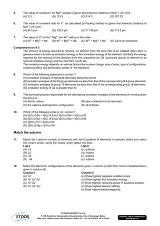 ETOOS ACADEMY Pvt. Ltd
F-106, Road No.2 Indraprastha Industrial Area, End of Evergreen Motor,
BSNL Lane, Jhalawar Road, Kota, Rajasthan (324005) Tel. : +91-744-242-5022, 92-14-233303
PERIODIC TABLE & PERIODICITY
ADVANCED # 12
5. The value of constant C for NaF crystals is [given that interionic distance of NaF = 231 pm] :
(A) 231 (B) 115.5 (C) 614.5 (D) 307.25
6. The value of univalent radii for F¯ as calculated by Pauling method is (given that interionic distance of
NaF = 231 pm) :
(A) 94.5 pm (B) 136.5 pm (C) 111.68 pm (D) 115.5 pm
7. The value of ‘C’ for Na+, Mg2+ and Al3+ will be in the order :
(A) Al3+ > Mg2+ > Na+ (B) Al3+ < Mg2+ < Na+ (C) Al3+ = Mg2+ = Na+ (D) Can’t be compared.
Comprehension # 3
The amount of energy required to remove, an electron from the last orbit of an isolated (free) atom in
gaseous state is known as ionisation energy or first ionisation energy of the element. Similarly the energy
required for the removal of the electron from the unipositive ion (M+
produced above) is referred to as
second ionization energy and thus the third, fourth etc.
The ionisation energy depends on various factors like nuclear charge, size of atom, type of configurations,
screening effect and penetration power of the electrons.
8. Which of the following statement is correct ?
(A) Ionisation energies of elements decrease along the period.
(B) Ionisation energies of the IIAgroup elements are less than that of the corresponding IIIAgroup elements.
(C) Ionisation energies of group 15 elements are less than that of the corresponding group 16 elements.
(D) Ionisation energy of Ga is greater than Al.
9. The dominating factor responsible for the decreasing ionisation energies of the elements on moving down
the group is :
(A) atomic radius (B) type of electron to be removed
(C) the valence shell electron configuration (D) all of these
10. Which of the following order is not correct ?
(A) E(I) of Be > E(I) of B but E(II) of Be < E(II) of B
(B) E(I) of Be < E(I) of B but E(II) of Be < E(II) of B
(C) E(II) of O > E(II) of N
(D) E(I) of Mg > E(I) of Al
Match the column
11. Match list-I (atomic number of element) with list-II (position of elements in periodic table) and select
the corect anwer using the codes given gelow the lists :
List-I List-II
(A) 19 (p) p-block
(B) 22 (q) f-block
(C) 32 (r) d-block
(D) 64 (s) s-block
12. Match the electronic configurations of the elements given in column-(I) with their correct characteristic(s)
given in column-(II).
Column-I Column-II
(A) 1s2
(p) Show highest negative oxidation state.
(B) 1s2
2s2
2p5
(q) Show highest first ionisation energy.
(C) 1s2
2s1
(r) Show highest reducing power in aqueous solution.
(D) 1s2
2s2
2p3
(s) Show highest electron affinity.
(t) Show highest electronegativity.
 