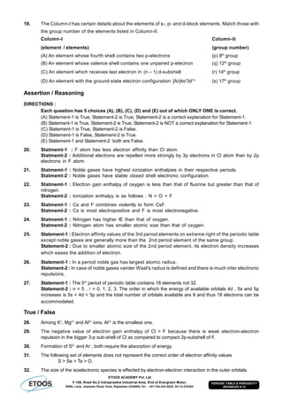 ETOOS ACADEMY Pvt. Ltd
F-106, Road No.2 Indraprastha Industrial Area, End of Evergreen Motor,
BSNL Lane, Jhalawar Road, Kota, Rajasthan (324005) Tel. : +91-744-242-5022, 92-14-233303
PERIODIC TABLE & PERIODICITY
ADVANCED # 14
19. The Column-I has certain details about the elements of s-, p- and d-block elements. Match those with
the group number of the elements listed in Column-II.
Column-I Column-II
(element / elements) (group number)
(A) An element whose fourth shell contains two p-electrons (p) 8th
group
(B) An element whose valence shell contains one unpaired p-electron (q) 12th
group
(C) An element which receives last electron in (n – 1) d-subshell (r) 14th
group
(D) An element with the ground-state electron configuration [Ar]4s2
3d10
(s) 17th
group
Assertion / Reasoning
DIRECTIONS :
Each question has 5 choices (A), (B), (C), (D) and (E) out of which ONLY ONE is correct.
(A) Statement-1 is True, Statement-2 is True; Statement-2 is a correct explanation for Statement-1.
(B) Statement-1 is True, Statement-2 is True; Statement-2 is NOT a correct explanation for Statement-1.
(C) Statement-1 is True, Statement-2 is False.
(D) Statement-1 is False, Statement-2 is True.
(E) Statement-1 and Statement-2 both are False.
20. Statmemt-1 : F atom has less electron affinity than Cl atom.
Statmemt-2 : Additional electrons are repelled more strongly by 3p electrons in Cl atom than by 2p
electrons in F atom.
21. Statmemt-1 : Noble gases have highest ionization enthalpies in their respective periods.
Statmemt-2 : Noble gases have stable closed shell electronic configuration.
22. Statmemt-1 : Electron gain enthalpy of oxygen is less than that of fluorine but greater than that of
nitrogen.
Statmemt-2 : Ionization enthalpy is as follows : N > O > F
23. Statmemt-1 : Cs and F combines violently to form CsF.
Statmemt-2 : Cs is most electropositive and F is most electronegative.
24. Statmemt-1 : Nitrogen has higher IE than that of oxygen.
Statmemt-2 : Nitrogen atom has smaller atomic size than that of oxygen.
25. Statement-1 : Electron affinity values of the 3rd period elements on extreme right of the periodic table
except noble gases are generally more than the 2nd period element of the same group.
Statement-2 : Due to smaller atomic size of the 2nd period element, its electron density increases
which eases the addition of electron.
26. Statement-1 : In a period noble gas has largest atomic radius.
Statement-2 : In case of noble gases vander Waal's radius is defined and there is much inter electronic
repulsions.
27. Statement-1 : The 5th
period of periodic table contains 18 elements not 32.
Statement-2 : n = 5 ,  = 0, 1, 2, 3. The order in which the energy of available orbitals 4d , 5s and 5p
increases is 5s < 4d < 5p and the total number of orbitals available are 9 and thus 18 electrons can be
accommodated.
True / False
28. Among K+
, Mg2+
and Al3+
ions, Al3+
is the smallest one.
29. The negative value of electron gain enthalpy of Cl > F because there is weak electron-electron
repulsion in the bigger 3-p sub-shell of Cl as compared to compact 2p-subshell of F.
30. Formation of S2–
and Ar–
, both require the absorption of energy.
31. The following set of elements does not represent the correct order of electron affinity values
S > Se > Te > O.
32. The size of the isoelectronic species is effected by electron-electron interaction in the outer orbitals.
 