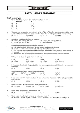 ETOOS ACADEMY Pvt. Ltd
F-106, Road No.2 Indraprastha Industrial Area, End of Evergreen Motor,
BSNL Lane, Jhalawar Road, Kota, Rajasthan (324005) Tel. : +91-744-242-5022, 92-14-233303
PERIODIC TABLE & PERIODICITY
ADVANCED # 15
PART - I : MIXED OBJECTIVE
Single choice type
1. Which of the following element has highest metallic character .
Element IP
(A) P 17 eV
(B) Q 2 eV
(C) R 10 eV
(D) S 13 eV
2. The electronic configuration of an element is 1s2 2s2 2p6 3s2 3p4. The atomic number and the group
number of the element ‘X’ which is just below the above element in the periodic table are respectively.
(A) 24 & 6 (B) 24 & 15 (C) 34 & 16 (D) 34 & 8
3. Choose the s-block element from the following:
(A) 1s2, 2s2, 2p6, 3s2, 3p6, 3d5, 4s1 (B) 1s2, 2s2, 2p6, 3s2, 3p6, 3d10, 4s1
(C) 1s2, 2s2, 2p6, 3s2, 3p6, 4s1 (D) all of the above
4. False statement for periodic classification of elements is
(A) The properties of the elements are periodic function of their atomic numbers.
(B) No. of non-metallic elements is less than the no. of metallic elements.
(C) First ionization energy of elements does not increase regularly with the increasing of atomic number in
a period.
(D) d-subshell is filled by final electron with increasing atomic number of inner transition elements.
5. Pick out the isoelectronic species from the following:
I. +CH3 II. H3O+ III. NH3 IV. 
3CH
(A) I and II (B) III and IV (C) I and III (D) II, III and IV
6. If there were 10 periods in the periodic table then how many elements would this period can maximum
comprise of.
(A) 50 (B) 72 (C) 32 (D) 98
7. Among the following which species is/are paramagnetic
(i) Sr2+ (ii) Fe3+ (iii) Co2+ (iv) S2– (v) Pb2+
(A) i, iv, v (B) i, ii, iii (C) ii, iii (D) iv, v
8. If each orbital can hold a maximum of three electrons, the number of elements in 9th period of periodic table
(long form) are
(A) 48 (B) 162 (C) 50 (D) 75
9. Atomic radii of F & Ne in Angstrom are respectively given by :
(A) 0.72, 1.60 (B) 1.60, 1.60 (C) 0.72, 0.72 (D) 1.60, 0.72.
10. Which one of the following is the smallest in size ?
(A) N 3 
(B) O 2 
(C) F 
(D) Na+
11. Which one of the following is correct order of increase in size ?
(A) Mg < Na+
< O2–
< Al (B) Na+
< Al < Mg < O2–
(C) Na+
< O2–
< Al < Mg (D) Na+
< O2–
< Mg < Al
 