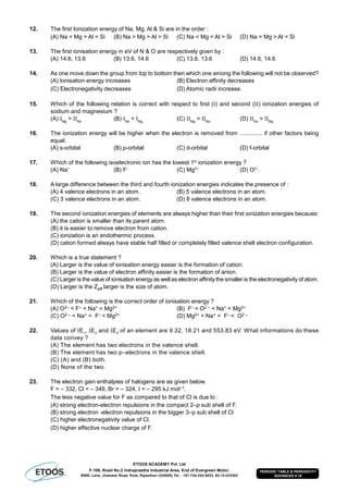 ETOOS ACADEMY Pvt. Ltd
F-106, Road No.2 Indraprastha Industrial Area, End of Evergreen Motor,
BSNL Lane, Jhalawar Road, Kota, Rajasthan (324005) Tel. : +91-744-242-5022, 92-14-233303
PERIODIC TABLE & PERIODICITY
ADVANCED # 16
12. The first Ionization energy of Na, Mg, Al & Si are in the order :
(A) Na < Mg > Al < Si (B) Na > Mg > Al > Si (C) Na < Mg < Al > Si (D) Na > Mg > Al < Si
13. The first ionisation energy in eV of N & O are respectively given by :
(A) 14.6, 13.6 (B) 13.6, 14.6 (C) 13.6, 13.6 (D) 14.6, 14.6
14. As one move down the group from top to bottom then which one among the following will not be observed?
(A) Ionisation energy increases (B) Electron affinity decreases
(C) Electronegativity decreases (D) Atomic radii increase.
15. Which of the following relation is correct with respect to first (I) and second (II) ionization energies of
sodium and magnesium ?
(A) IMg
= IINa
(B) INa
> IMg
(C) IIMg
> IINa
(D) IINa
> IIMg
16. The ionization energy will be higher when the electron is removed from .............. if other factors being
equal.
(A) s-orbital (B) p-orbital (C) d-orbital (D) f-orbital
17. Which of the following isoelectronic ion has the lowest 1st
ionization energy ?
(A) Na+
(B) F–
(C) Mg2+
(D) O2–
.
18. A large difference between the third and fourth ionization energies indicates the presence of :
(A) 4 valence electrons in an atom. (B) 5 valence electrons in an atom.
(C) 3 valence electrons in an atom. (D) 8 valence electrons in an atom.
19. The second ionization energies of elements are always higher than their first ionization energies because:
(A) the cation is smaller than its parent atom.
(B) it is easier to remove electron from cation.
(C) ionization is an endothermic process.
(D) cation formed always have stable half filled or completely filled valence shell electron configuration.
20. Which is a true statement ?
(A) Larger is the value of ionisation energy easier is the formation of cation.
(B) Larger is the value of electron affinity easier is the formation of anion.
(C) Larger is the value of ionisation energyas well as electron affinitythe smaller is the electronegativity of atom.
(D) Larger is the Zeff larger is the size of atom.
21. Which of the following is the correct order of ionisation energy ?
(A) O2– < F– < Na+ < Mg2+ (B) F– < O2 – < Na+ < Mg2+
(C) O2 – < Na+ < F– < Mg2+ (D) Mg2+ < Na+ < F– < O2 –
22. Values of E1
, E2
and E3
of an element are 9.32, 18.21 and 553.83 eV. What informations do these
data convey ?
(A) The element has two electrons in the valence shell.
(B) The element has two p–electrons in the valence shell.
(C) (A) and (B) both.
(D) None of the two.
23. The electron gain enthalpies of halogens are as given below.
F = – 332, Cl = – 349, Br = – 324,  = – 295 kJ mol–1.
The less negative value for F as compared to that of Cl is due to :
(A) strong electron-electron repulsions in the compact 2–p sub shell of F.
(B) strong electron -electron repulsions in the bigger 3–p sub shell of Cl
(C) higher electronegativity value of Cl.
(D) higher effective nuclear charge of F.
 