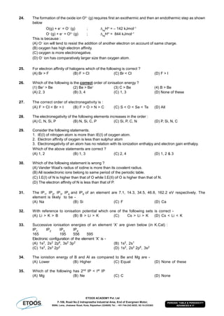 ETOOS ACADEMY Pvt. Ltd
F-106, Road No.2 Indraprastha Industrial Area, End of Evergreen Motor,
BSNL Lane, Jhalawar Road, Kota, Rajasthan (324005) Tel. : +91-744-242-5022, 92-14-233303
PERIODIC TABLE & PERIODICITY
ADVANCED # 17
24. The formation of the oxide ion O2–
(g) requires first an exothermic and then an endothermic step as shown
below
O(g) + e–
= O–
(g) ; eg
H
= – 142 kJmol–1
O–
(g) + e–
= O2–
(g) ; eg
H
= 844 kJmol–1
This is because :
(A) O–
ion will tend to resist the addition of another electron on account of same charge.
(B) oxygen has high electron affinity.
(C) oxygen is more electronegative.
(D) O–
ion has comparatively larger size than oxygen atom.
25. For electron affinity of halogens which of the following is correct ?
(A) Br > F (B) F > Cl (C) Br < Cl (D) F > I
26. Which of the following is the correct order of ionisation energy ?
(1) Be+
> Be (2) Be > Be+
(3) C > Be (4) B > Be
(A) 2, 3 (B) 3, 4 (C) 1, 3 (D) None of these
27. The correct order of electronegativity is :
(A) F > Cl < Br > I (B) F > O > N > C (C) S < O < Se < Te (D) All
28. The electronegativity of the following elements increases in the order :
(A) C, N, Si, P (B) N, Si, C, P (C) Si, P, C, N (D) P, Si, N, C
29. Consider the following statements.
1. E(I) of nitrogen atom is more than E(I) of oxygen atom.
2. Electron affinity of oxygen is less than sulphur atom
3. Electronegativity of an atom has no relation with its ionization enthalpy and electron gain enthalpy.
Which of the above statements are correct ?
(A) 1, 2 (B) 1, 3 (C) 2, 4 (D) 1, 2 & 3
30. Which of the following statement is wrong ?
(A) Vander Waal’s radius of iodine is more than its covalent radius.
(B) All isoelectronic ions belong to same period of the periodic table.
(C) I.E(I) of N is higher than that of O while I.E(II) of O is higher than that of N.
(D) The electron affinity of N is less than that of P.
31. The IP1, IP2, IP3, IP4 and IP5 of an element are 7.1, 14.3, 34.5, 46.8, 162.2 eV respectively. The
element is likely to be -
(A) Na (B) Si (C) F (D) Ca
32. With reference to ionisation potential which one of the following sets is correct -
(A) Li > K > B (B) B > Li > K (C) Cs > Li > K (D) Cs < Li < K
33. Successive ionisation energies of an element ‘X’ are given below (in K.Cal) :
IP1 IP2 IP3 IP4
165 195 556 595
Electronic configuration of the element ‘X’ is -
(A) 1s2, 2s2 2p6, 3s2 3p2 (B) 1s2, 2s1
(C) 1s2, 2s2 2p2 (D) 1s2, 2s2 2p6, 3s2
34. The ionistion energy of B and Al as compared to Be and Mg are -
(A) Lower (B) Higher (C) Equal (D) None of these
35. Which of the following has 2nd IP < Ist IP
(A) Mg (B) Ne (C) C (D) None
 