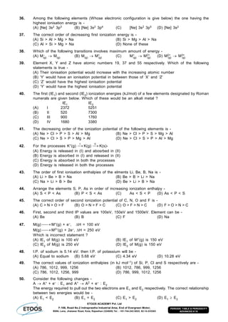 ETOOS ACADEMY Pvt. Ltd
F-106, Road No.2 Indraprastha Industrial Area, End of Evergreen Motor,
BSNL Lane, Jhalawar Road, Kota, Rajasthan (324005) Tel. : +91-744-242-5022, 92-14-233303
PERIODIC TABLE & PERIODICITY
ADVANCED # 18
36. Among the following elements (Whose electronic configuration is give below) the one having the
highest ionisation energy is -
(A) [Ne] 3s2 3p3 (B) [Ne] 3s2 3p4 (C) [Ne] 3s2 3p5 (D) [Ne] 3s2
37. The correct order of decreasing first ionization energy is -
(A) Si > Al > Mg > Na (B) Si > Mg > Al > Na
(C) Al > Si > Mg > Na (D) None of these
38. Which of the following transitions involves maximum amount of energy -
(A) M–
(g)  M(g) (B) M(g)  M+
(g) (C) M+
(g)  M2+
(g) (D) M2+
(g)  M3+
(g)
39. Element X, Y and Z have atomic numbers 19, 37 and 55 respectively. Which of the following
statements is true -
(A) Their ionisation potential would increase with the increasing atomic number
(B) ‘Y’ would have an ionisation potential in between those of ‘X’ and ‘Z’
(C) ‘Z’ would have the highest ionisation potential
(D) ‘Y’ would have the highest ionisation potential
40. The first (IE1) and second (IE2) ionization energies (kJ/mol) of a few elements designated by Roman
numerals are given below. Which of these would be an alkali metal ?
IE1 IE2
(A) I 2372 5251
(B) II 520 7300
(C) III 900 1760
(D) IV 1680 3380
41. The decreasing order of the ionization potential of the following elements is -
(A) Ne > Cl > P > S > Al > Mg (B) Ne > Cl > P > S > Mg > Al
(C) Ne > Cl > S > P > Mg > Al (D) Ne > Cl > S > P > Al > Mg
42. For the processes K+(g)
I
K(g)
II
K(s)-
(A) Energy is released in (I) and abosrbed in (II)
(B) Energy is absorbed in (I) and released in (II)
(C) Energy is absorbed in both the processes
(D) Energy is released in both the processes
43. The order of first ionisation enthalpies of the elments Li, Be, B, Na is -
(A) Li > Be > B > Na (B) Be > B > Li > Na
(C) Na > Li > B > Be (D) Be > Li > B > Na
44. Arrange the elements S, P, As in order of increasing ionization enthalpy -
(A) S < P < As (B) P < S < As (C) As < S < P (D) As < P < S
45. The correct order of second ionization potential of C, N, O and F is -
(A) C > N > O > F (B) O > N > F > C (C) O > F > N > C (D) F > O > N > C
46. First, second and third IP values are 100eV, 150eV and 1500eV. Element can be -
(A) Be (B) B (C) F (D) Na
47. M(g)  M+(g) + e–, H = 100 eV
M(g)  M2+(g) + 2e–, H = 250 eV
Which is incorrect statement ?
(A) IE1 of M(g) is 100 eV (B) IE1 of M+(g) is 150 eV
(C) IE2 of M(g) is 250 eV (D) IE2 of M(g) is 150 eV
48. I.P. of sodium is 5.14 eV. then I.P. of potassium will be -
(A) Equal to sodium (B) 5.68 eV (C) 4.34 eV (D) 10.28 eV
49. The correct values of ionization enthalpies (in kJ mol–1) of Si, P, Cl and S respectively are -
(A) 786, 1012, 999, 1256 (B) 1012, 786, 999, 1256
(C) 786, 1012, 1256, 999 (D) 786, 999, 1012, 1256
50. Consider the following changes -
A  A+ + e– : E1 and A+  A2 + e– : E2
The energy required to pull out the two electrons are E1 and E2 respectively. The correct relationship
between two energies would be -
(A) E1 < E2 (B) E1 = E2 (C) E1 > E2 (D) E1  E2
 
