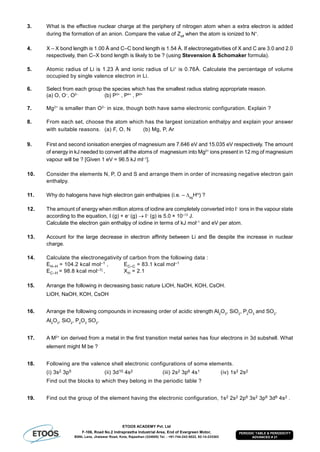 ETOOS ACADEMY Pvt. Ltd
F-106, Road No.2 Indraprastha Industrial Area, End of Evergreen Motor,
BSNL Lane, Jhalawar Road, Kota, Rajasthan (324005) Tel. : +91-744-242-5022, 92-14-233303
PERIODIC TABLE & PERIODICITY
ADVANCED # 21
3. What is the effective nuclear charge at the periphery of nitrogen atom when a extra electron is added
during the formation of an anion. Compare the value of Zeff
when the atom is ionized to N+
.
4. X – X bond length is 1.00 Å and C–C bond length is 1.54 Å. If electronegativities of X and C are 3.0 and 2.0
respectively, then C–X bond length is likely to be ? (using Stevension & Schomaker formula).
5. Atomic radius of Li is 1.23 Å and ionic radius of Li+
is 0.76Å. Calculate the percentage of volume
occupied by single valence electron in Li.
6. Select from each group the species which has the smallest radius stating appropriate reason.
(a) O, O–
, O2–
(b) P3+
, P4+
, P5+
7. Mg2+
is smaller than O2–
in size, though both have same electronic configuration. Explain ?
8. From each set, choose the atom which has the largest ionization enthalpy and explain your answer
with suitable reasons. (a) F, O, N (b) Mg, P, Ar
9. First and second ionisation energies of magnesium are 7.646 eV and 15.035 eV respectively. The amount
of energy in kJ needed to convert all the atoms of magnesium into Mg2+
ions present in 12 mg of magnesium
vapour will be ? [Given 1 eV = 96.5 kJ ml–1
].
10. Consider the elements N, P, O and S and arrange them in order of increasing negative electron gain
enthalpy.
11. Why do halogens have high electron gain enthalpies (i.e. –eg
H
) ?
12. The amount of energy when million atoms of iodine are completely converted into I–
ions in the vapour state
according to the equation, I (g) + e–
(g)  I–
(g) is 5.0 × 10–13
J.
Calculate the electron gain enthalpy of iodine in terms of kJ mol–1
and eV per atom.
13. Account for the large decrease in electron affinity between Li and Be despite the increase in nuclear
charge.
14. Calculate the electronegativity of carbon from the following data :
EH–H = 104.2 kcal mol–1 , EC–C = 83.1 kcal mol–1
EC–H = 98.8 kcal mol–1| , XH = 2.1
15. Arrange the following in decreasing basic nature LiOH, NaOH, KOH, CsOH.
LiOH, NaOH, KOH, CsOH
16. Arrange the following compounds in increasing order of acidic strength Al2
O3
, SiO2
, P2
O3
and SO2
.
Al2
O3
, SiO2
, P2
O3
SO2
.
17. A M2+
ion derived from a metal in the first transition metal series has four electrons in 3d subshell. What
element might M be ?
18. Following are the valence shell electronic configurations of some elements.
(i) 3s2 3p5 (ii) 3d10 4s2 (iii) 2s2 3p6 4s1 (iv) 1s2 2s2
Find out the blocks to which they belong in the periodic table ?
19. Find out the group of the element having the electronic configuration, 1s2 2s2 2p6 3s2 3p6 3d6 4s2 .
 