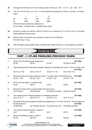 ETOOS ACADEMY Pvt. Ltd
F-106, Road No.2 Indraprastha Industrial Area, End of Evergreen Motor,
BSNL Lane, Jhalawar Road, Kota, Rajasthan (324005) Tel. : +91-744-242-5022, 92-14-233303
PERIODIC TABLE & PERIODICITY
ADVANCED # 22
20. Arrange the following ions in the increasing order of their size : Be2+ , Cl–, S2– , Na+ , Mg2+ , Br– ?
21. The (IE1) and the (IE2) in kJ mol–1 of a few elements designated by Roman numerals are shown
below:
I II III
IE1
403 549 1142
IE2
2640 1060 2080
Which of the above elements is likely to be a
(a) non-metal (b) alkali metal (c) alkaline earth metal ?
22. Ionisation energy and electron affinity of fluorine are respectively 17.42 and 3.45 eV. Calculate
electronegativity of fluorine atom.
23. Select neutral, acidic,basic and amphoteric oxides from the following.
CO, BeO, Na2O , N2O5
24. Why the electron gain enthalpy values of alkaline earth metals are lower (i.e. less negative) or positive ?
PART - I : IIT-JEE PROBLEMS (PREVIOUS YEARS)
1. Which one of the following has largest size ? [IIT-1993]
(A) Na (B) Na+
(C) Na–
(D) None of these
2. The decreasing order of the second ionization energy of K, Ca and Ba is (At. Nos. K = 19, Ca = 20, Ba = 56)
[IIT-1993]
(A) K > Ca > Ba (B) Ca > Ba > K (C) Ba > K > Ca (D) K > Ba > Ca
3. Element Hg has two oxidation states Hg+1
& Hg+2
. The right order of radii of these ions - [IIT-1994]
(A) Hg+1
> Hg+2
(B) Hg+2
> Hg+1
(C) Hg+1
= Hg+2
(D) Hg+2
 Hg+1
4. Which has most stable + 2 oxidation state : [IIT-1995]
(A) Sn (B) Pb (C) Fe (D) Ag
5. Moving from right to left in a periodic table, the atomic size is- [IIT-1995]
(A) Increased (B) Decreased (C) Remains constant (D) None of these
6. The increasing order of electronegativity in the following elements- [IIT-1995]
(A) C, N, Si, P (B) N, Si, C, P (C) Si, P, C, N (D) P, Si, N, C
7. One element has atomic weight 39. Its electronic configuration is 1s2
, 2s2
2p6
, 3s2
3p6
4s1
. The true statement
for that element is- [IIT-1995]
(A) More (IE)1
(B) Transition element (C) Isotone with 18
Ar38
(D) Stable oxide M2
O
8. The number of paired electrons in oxygen is - [IIT-1995]
(A) 6 (B) 16 (C) 8 (D) 32
9. Which of the following oxide is neutral ? [IIT-1996]
(A) CO (B) SnO2
(C) ZnO (D) SiO2
 
