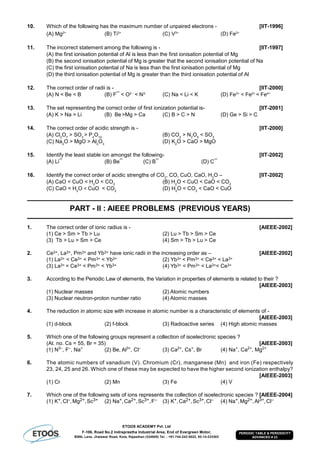 ETOOS ACADEMY Pvt. Ltd
F-106, Road No.2 Indraprastha Industrial Area, End of Evergreen Motor,
BSNL Lane, Jhalawar Road, Kota, Rajasthan (324005) Tel. : +91-744-242-5022, 92-14-233303
PERIODIC TABLE & PERIODICITY
ADVANCED # 23
10. Which of the following has the maximum number of unpaired electrons - [IIT-1996]
(A) Mg2+
(B) Ti3+
(C) V3+
(D) Fe2+
11. The incorrect statement among the following is - [IIT-1997]
(A) the first ionisation potential of Al is less than the first ionisation potential of Mg
(B) the second ionisation potential of Mg is greater that the second ionisation potential of Na
(C) the first ionisation potential of Na is less than the first ionisation potential of Mg
(D) the third ionisation potential of Mg is greater than the third ionisation potential of Al
12. The correct order of radii is - [IIT-2000]
(A) N < Be < B (B) F¯ < O2 -
< N3-
(C) Na < Li < K (D) Fe3+
< Fe2+
< Fe4+
13. The set representing the correct order of first ionization potential is- [IIT-2001]
(A) K > Na > Li (B) Be >Mg > Ca (C) B > C > N (D) Ge > Si > C
14. The correct order of acidic strength is - [IIT-2000]
(A) Cl2
O7
> SO3
> P4
O10
(B) CO2
> N2
O5
< SO3
(C) Na2
O > MgO > Al2
O3
(D) K2
O > CaO > MgO
15. Identify the least stable ion amongst the following- [IIT-2002]
(A) Li¯ (B) Be¯ (C) B¯ (D) C¯
16. Identify the correct order of acidic strengths of CO2
, CO, CuO, CaO, H2
O – [IIT-2002]
(A) CaO < CuO < H2
O < CO2
(B) H2
O < CuO < CaO < CO2
(C) CaO < H2
O < CuO < CO2
(D) H2
O < CO2
< CaO < CuO
PART - II : AIEEE PROBLEMS (PREVIOUS YEARS)
1. The correct order of ionic radius is - [AIEEE-2002]
(1) Ce > Sm > Tb > Lu (2) Lu > Tb > Sm > Ce
(3) Tb > Lu > Sm > Ce (4) Sm > Tb > Lu > Ce
2. Ce3+, La3+, Pm3+ and Yb3+ have ionic radii in the increasing order as – [AIEEE-2002]
(1) La3+ < Ce3+ < Pm3+ < Yb3+ (2) Yb3+ < Pm3+ < Ce3+ < La3+
(3) La3+ = Ce3+ < Pm3+ < Yb3+ (4) Yb3+ < Pm3+ < La3+< Ce3+
3. According to the Periodic Law of elements, the Variation in properties of elements is related to their ?
[AIEEE-2003]
(1) Nuclear masses (2) Atomic numbers
(3) Nuclear neutron-proton number ratio (4) Atomic masses
4. The reduction in atomic size with increase in atomic number is a characteristic of elements of -
[AIEEE-2003]
(1) d-block (2) f-block (3) Radioactive series (4) High atomic masses
5. Which one of the following groups represent a collection of isoelectronic species ?
(At. no. Cs = 55, Br = 35) [AIEEE-2003]
(1) N3–
, F–
, Na+
(2) Be, Al3+
, Cl–
(3) Ca2+
, Cs+
, Br (4) Na+
, Ca2+
, Mg2+
6. The atomic numbers of vanadium (V). Chromium (Cr), manganese (Mn) and iron (Fe) respectively
23, 24, 25 and 26. Which one of these may be expected to have the higher second ionization enthalpy?
[AIEEE-2003]
(1) Cr (2) Mn (3) Fe (4) V
7. Which one of the following sets of ions represents the collection of isoelectronic species ? [AIEEE-2004]
(1) K+,Cl–,Mg2+,Sc3+ (2) Na+,Ca2+,Sc3+,F– (3) K+,Ca2+,Sc3+,Cl– (4) Na+,Mg2+,Al3+,Cl–
 